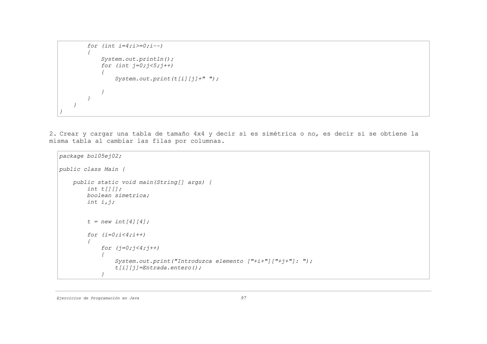 for (int i=4;i>=0;i--)
             {
                 System.out.println();
                 for (int j=0;j<5;j++)
                 {
                     System.out.print(t[i][j]+" ");

                   }
             }
       }
  }


2. Crear y cargar una tabla de tamaño 4x4 y decir si es simétrica o no, es decir si se obtiene la
misma tabla al cambiar las filas por columnas.

  package bol05ej02;

  public class Main {

       public static void main(String[] args) {
           int t[][];
           boolean simetrica;
           int i,j;


             t = new int[4][4];

             for (i=0;i<4;i++)
             {
                 for (j=0;j<4;j++)
                 {
                     System.out.print("Introduzca elemento ["+i+"]["+j+"]: ");
                     t[i][j]=Entrada.entero();
                 }



 Ejercicios de Programación en Java                      97
 