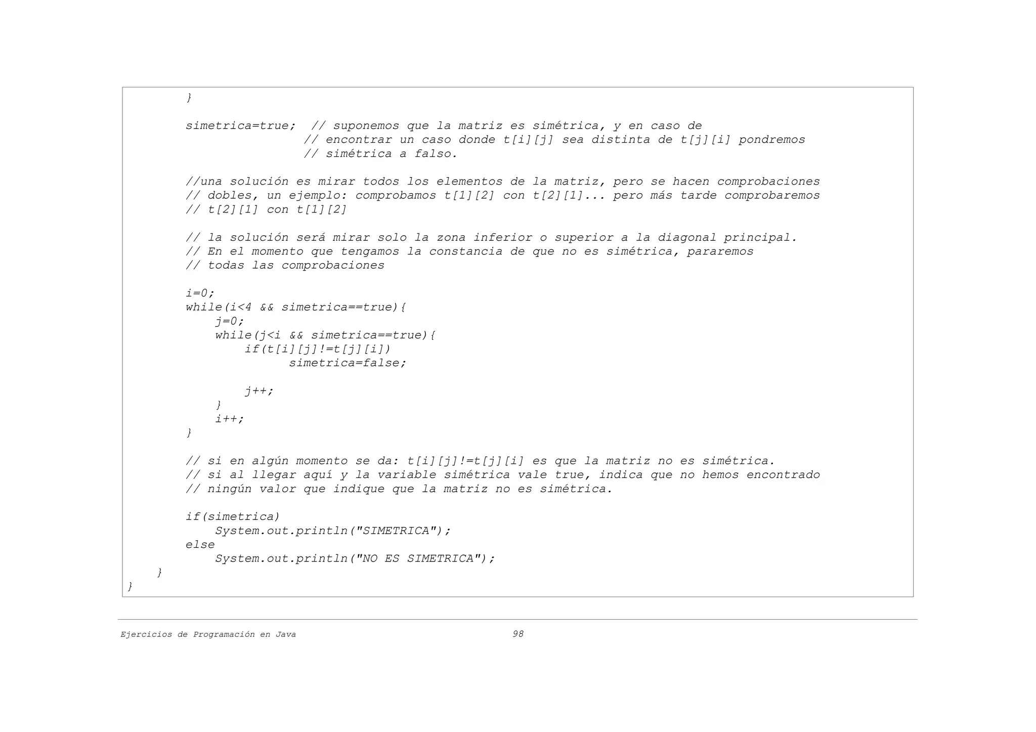 }

            simetrica=true;           // suponemos que la matriz es simétrica, y en caso de
                                     // encontrar un caso donde t[i][j] sea distinta de t[j][i] pondremos
                                     // simétrica a falso.

            //una solución es mirar todos los elementos de la matriz, pero se hacen comprobaciones
            // dobles, un ejemplo: comprobamos t[1][2] con t[2][1]... pero más tarde comprobaremos
            // t[2][1] con t[1][2]

            // la solución será mirar solo la zona inferior o superior a la diagonal principal.
            // En el momento que tengamos la constancia de que no es simétrica, pararemos
            // todas las comprobaciones

            i=0;
            while(i<4 && simetrica==true){
                 j=0;
                 while(j<i && simetrica==true){
                      if(t[i][j]!=t[j][i])
                            simetrica=false;

                       j++;
                  }
                  i++;
            }

            // si en algún momento se da: t[i][j]!=t[j][i] es que la matriz no es simétrica.
            // si al llegar aquí y la variable simétrica vale true, indica que no hemos encontrado
            // ningún valor que indique que la matriz no es simétrica.

            if(simetrica)
                 System.out.println("SIMETRICA");
            else
                 System.out.println("NO ES SIMETRICA");
      }
 }


Ejercicios de Programación en Java                               98
 
