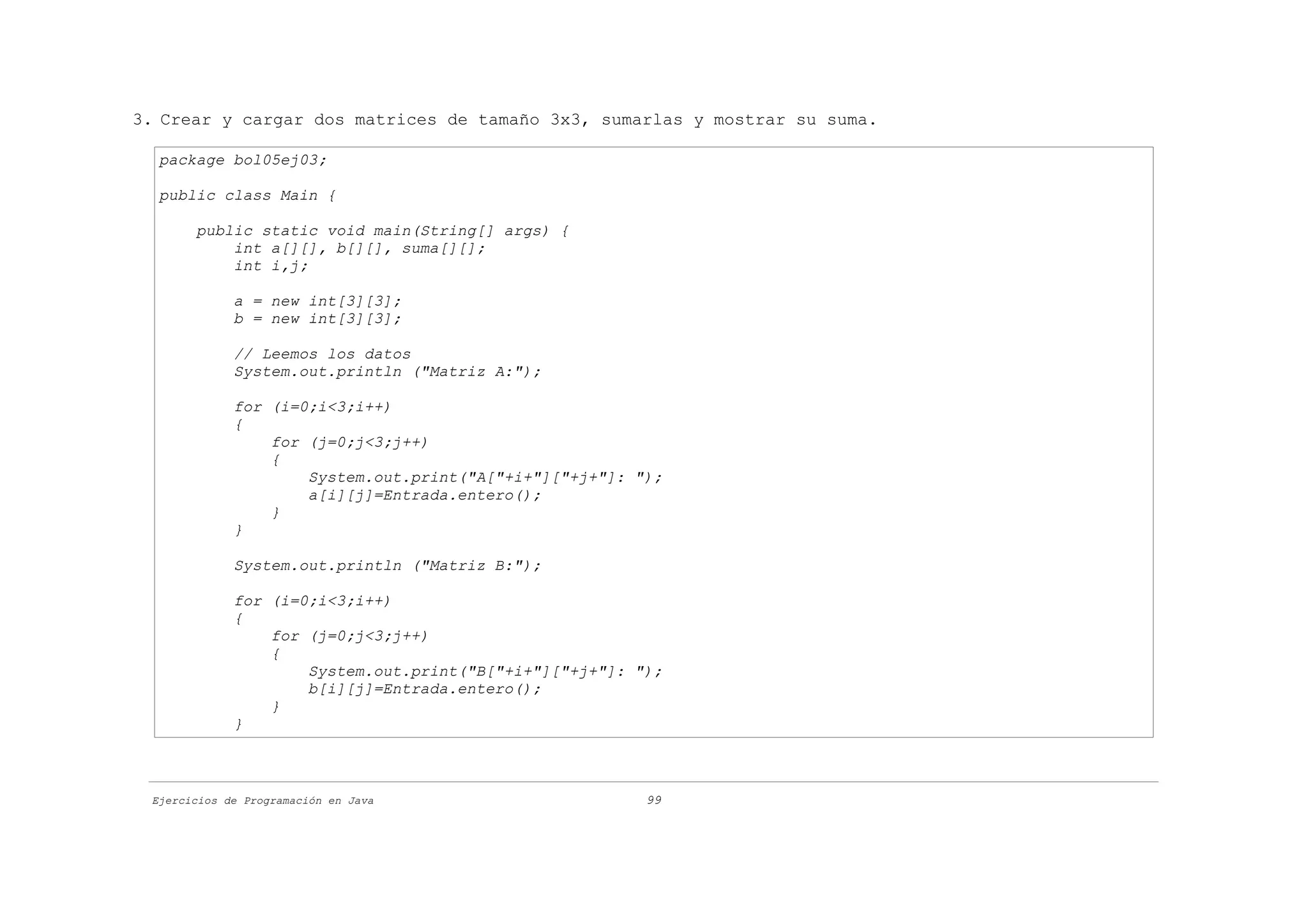 3. Crear y cargar dos matrices de tamaño 3x3, sumarlas y mostrar su suma.

  package bol05ej03;

  public class Main {

       public static void main(String[] args) {
           int a[][], b[][], suma[][];
           int i,j;

             a = new int[3][3];
             b = new int[3][3];

             // Leemos los datos
             System.out.println ("Matriz A:");

             for (i=0;i<3;i++)
             {
                 for (j=0;j<3;j++)
                 {
                     System.out.print("A["+i+"]["+j+"]: ");
                     a[i][j]=Entrada.entero();
                 }
             }

             System.out.println ("Matriz B:");

             for (i=0;i<3;i++)
             {
                 for (j=0;j<3;j++)
                 {
                     System.out.print("B["+i+"]["+j+"]: ");
                     b[i][j]=Entrada.entero();
                 }
             }



 Ejercicios de Programación en Java                      99
 