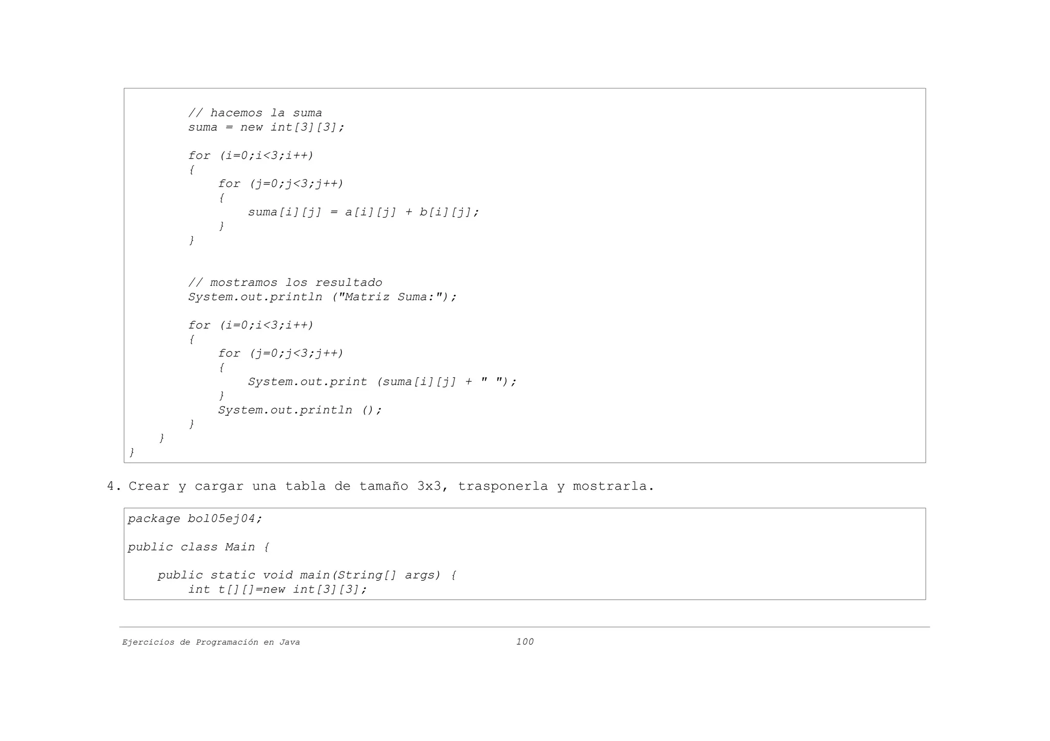 // hacemos la suma
             suma = new int[3][3];

             for (i=0;i<3;i++)
             {
                 for (j=0;j<3;j++)
                 {
                     suma[i][j] = a[i][j] + b[i][j];
                 }
             }


             // mostramos los resultado
             System.out.println ("Matriz Suma:");

             for (i=0;i<3;i++)
             {
                 for (j=0;j<3;j++)
                 {
                     System.out.print (suma[i][j] + " ");
                 }
                 System.out.println ();
             }
       }
  }

4. Crear y cargar una tabla de tamaño 3x3, trasponerla y mostrarla.

  package bol05ej04;

  public class Main {

       public static void main(String[] args) {
           int t[][]=new int[3][3];



 Ejercicios de Programación en Java                     100
 