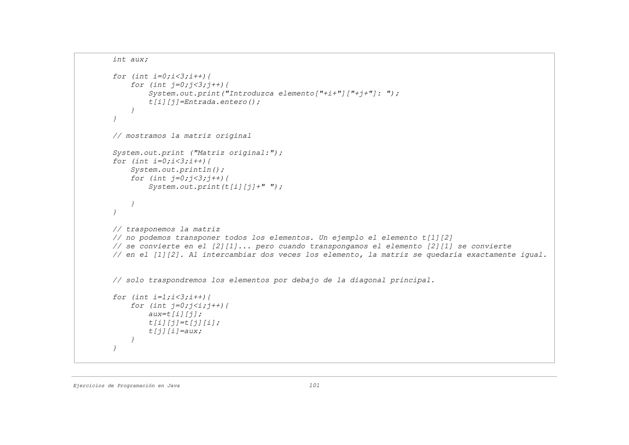int aux;

            for (int i=0;i<3;i++){
                for (int j=0;j<3;j++){
                    System.out.print("Introduzca elemento["+i+"]["+j+"]: ");
                    t[i][j]=Entrada.entero();
                }
            }

            // mostramos la matriz original

            System.out.print ("Matriz original:");
            for (int i=0;i<3;i++){
                System.out.println();
                for (int j=0;j<3;j++){
                    System.out.print(t[i][j]+" ");

                  }
            }

            //   trasponemos la matriz
            //   no podemos transponer todos los elementos. Un ejemplo el elemento t[1][2]
            //   se convierte en el [2][1]... pero cuando transpongamos el elemento [2][1] se convierte
            //   en el [1][2]. Al intercambiar dos veces los elemento, la matriz se quedaría exactamente igual.


            // solo traspondremos los elementos por debajo de la diagonal principal.

            for (int i=1;i<3;i++){
                for (int j=0;j<i;j++){
                    aux=t[i][j];
                    t[i][j]=t[j][i];
                    t[j][i]=aux;
                }
            }



Ejercicios de Programación en Java                       101
 