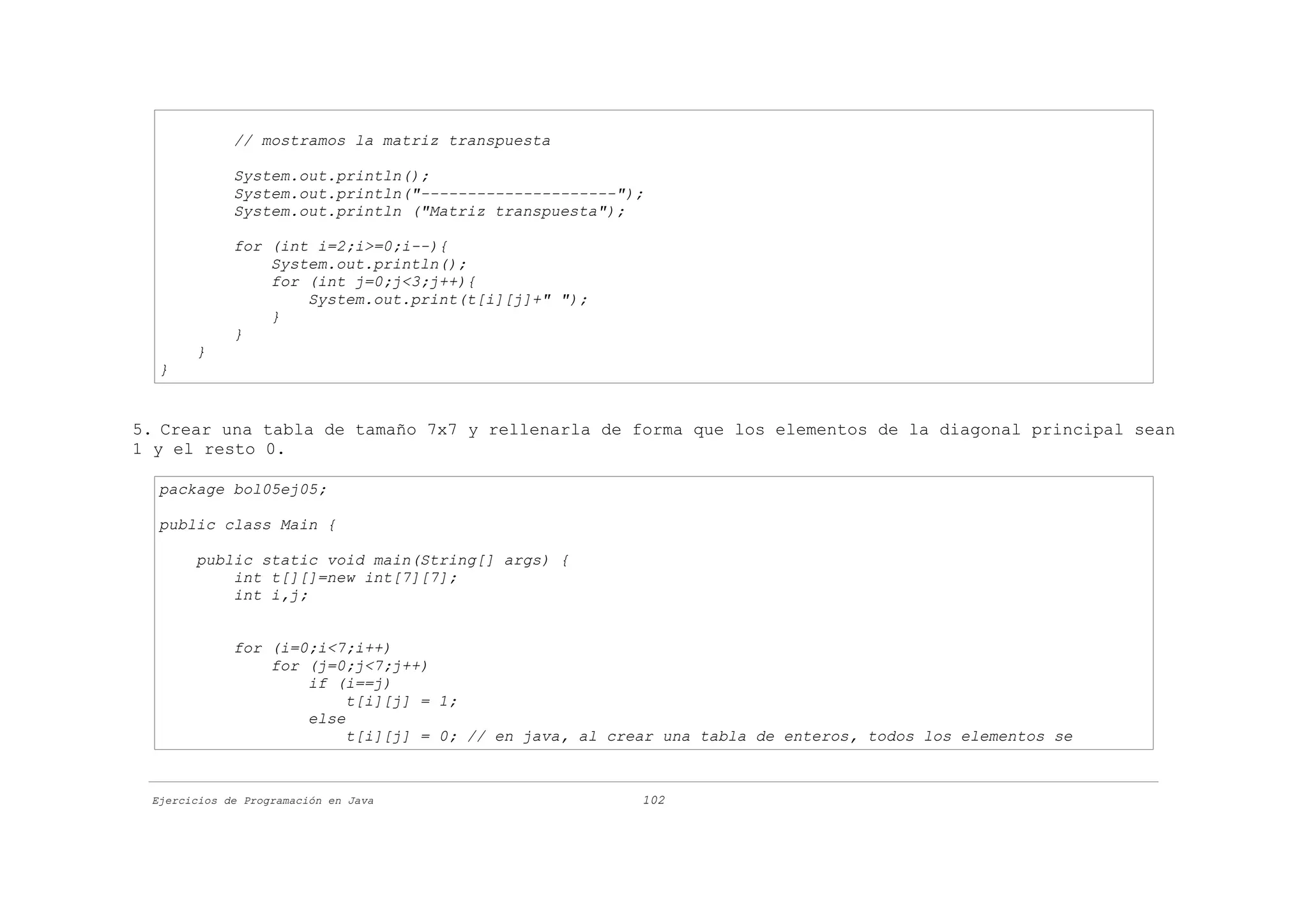 // mostramos la matriz transpuesta

             System.out.println();
             System.out.println("---------------------");
             System.out.println ("Matriz transpuesta");

             for (int i=2;i>=0;i--){
                 System.out.println();
                 for (int j=0;j<3;j++){
                     System.out.print(t[i][j]+" ");
                 }
             }
       }
  }


5. Crear una tabla de tamaño 7x7 y rellenarla de forma que los elementos de la diagonal principal sean
1 y el resto 0.

  package bol05ej05;

  public class Main {

       public static void main(String[] args) {
           int t[][]=new int[7][7];
           int i,j;


             for (i=0;i<7;i++)
                 for (j=0;j<7;j++)
                     if (i==j)
                          t[i][j] = 1;
                     else
                          t[i][j] = 0; // en java, al crear una tabla de enteros, todos los elementos se



 Ejercicios de Programación en Java                      102
 