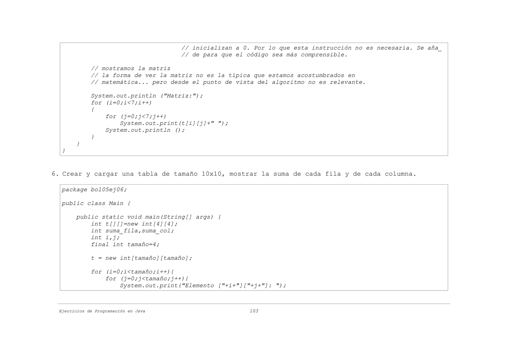 // inicializan a 0. Por lo que esta instrucción no es necesaria. Se aña_
                                      // de para que el código sea más comprensible.

             // mostramos la matriz
             // la forma de ver la matriz no es la típica que estamos acostumbrados en
             // matemática... pero desde el punto de vista del algoritmo no es relevante.

             System.out.println ("Matriz:");
             for (i=0;i<7;i++)
             {
                 for (j=0;j<7;j++)
                     System.out.print(t[i][j]+" ");
                 System.out.println ();
             }
       }
  }


6. Crear y cargar una tabla de tamaño 10x10, mostrar la suma de cada fila y de cada columna.

  package bol05ej06;

  public class Main {

       public static void main(String[] args) {
           int t[][]=new int[4][4];
           int suma_fila,suma_col;
           int i,j;
           final int tamaño=4;

             t = new int[tamaño][tamaño];

             for (i=0;i<tamaño;i++){
                 for (j=0;j<tamaño;j++){
                     System.out.print("Elemento ["+i+"]["+j+"]: ");



 Ejercicios de Programación en Java                     103
 