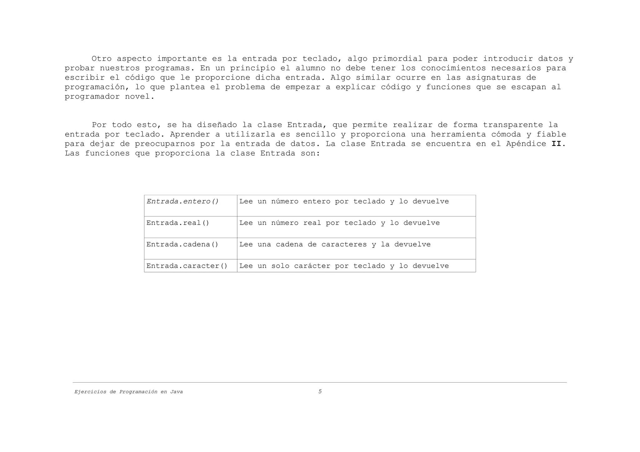 Otro aspecto importante es la entrada por teclado, algo primordial para poder introducir datos y
probar nuestros programas. En un principio el alumno no debe tener los conocimientos necesarios para
escribir el código que le proporcione dicha entrada. Algo similar ocurre en las asignaturas de
programación, lo que plantea el problema de empezar a explicar código y funciones que se escapan al
programador novel.


     Por todo esto, se ha diseñado la clase Entrada, que permite realizar de forma transparente la
entrada por teclado. Aprender a utilizarla es sencillo y proporciona una herramienta cómoda y fiable
para dejar de preocuparnos por la entrada de datos. La clase Entrada se encuentra en el Apéndice II.
Las funciones que proporciona la clase Entrada son:




                       Entrada.entero()     Lee un número entero por teclado y lo devuelve

                       Entrada.real()       Lee un número real por teclado y lo devuelve

                       Entrada.cadena()     Lee una cadena de caracteres y la devuelve

                       Entrada.caracter()   Lee un solo carácter por teclado y lo devuelve




 Ejercicios de Programación en Java                          5
 