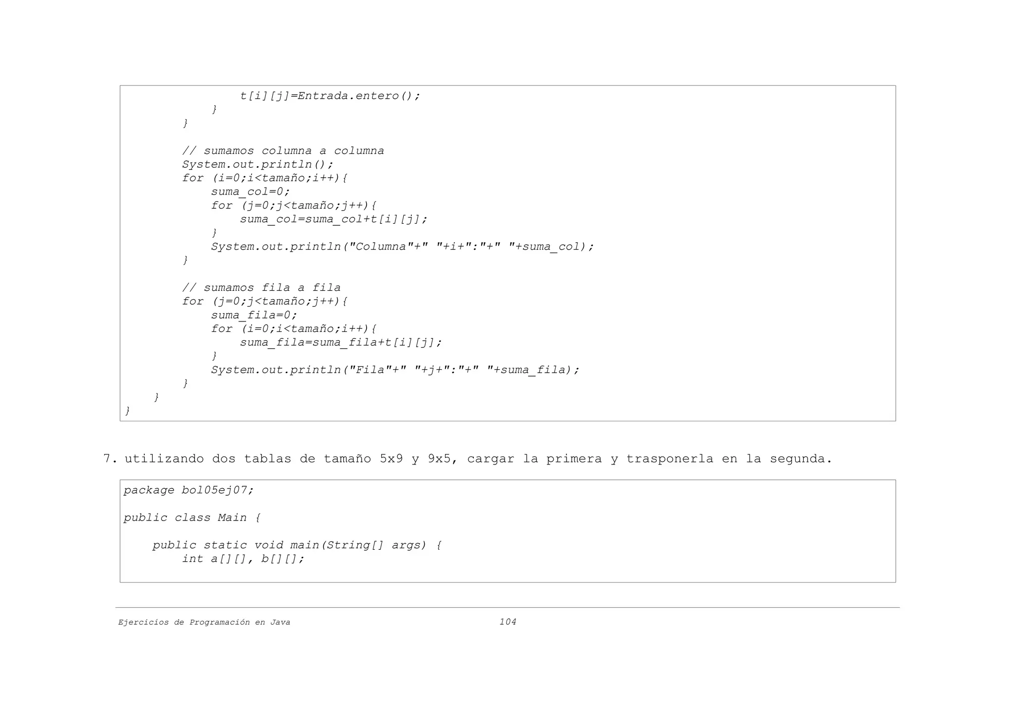 t[i][j]=Entrada.entero();
                   }
             }

             // sumamos columna a columna
             System.out.println();
             for (i=0;i<tamaño;i++){
                 suma_col=0;
                 for (j=0;j<tamaño;j++){
                     suma_col=suma_col+t[i][j];
                 }
                 System.out.println("Columna"+" "+i+":"+" "+suma_col);
             }

             // sumamos fila a fila
             for (j=0;j<tamaño;j++){
                 suma_fila=0;
                 for (i=0;i<tamaño;i++){
                     suma_fila=suma_fila+t[i][j];
                 }
                 System.out.println("Fila"+" "+j+":"+" "+suma_fila);
             }
       }
  }


7. utilizando dos tablas de tamaño 5x9 y 9x5, cargar la primera y trasponerla en la segunda.

  package bol05ej07;

  public class Main {

       public static void main(String[] args) {
           int a[][], b[][];




 Ejercicios de Programación en Java                     104
 
