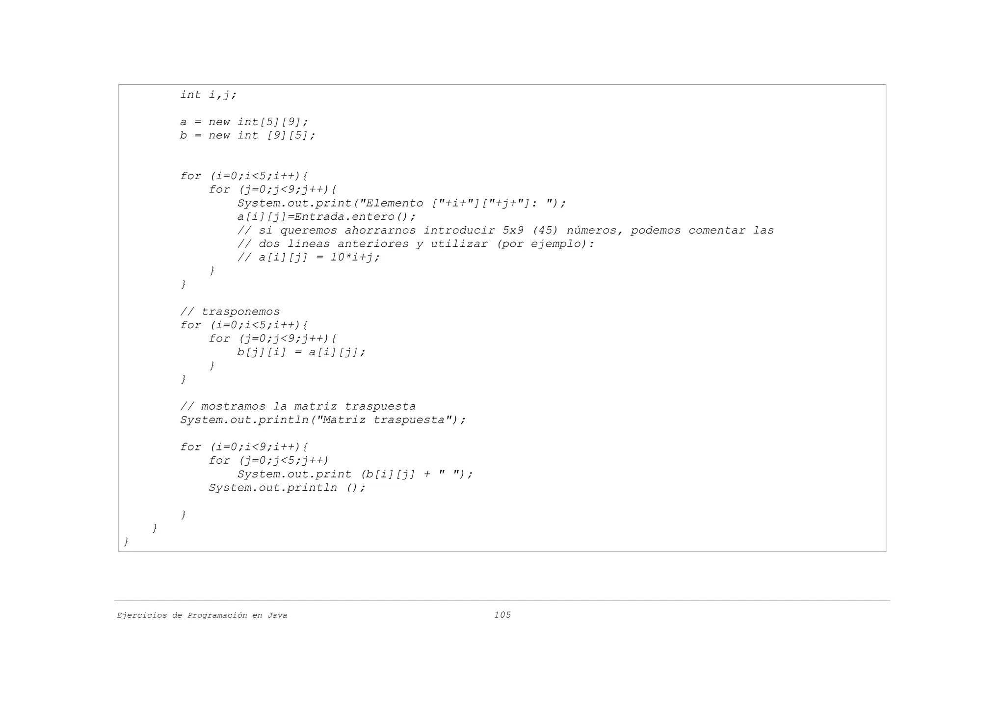 int i,j;

            a = new int[5][9];
            b = new int [9][5];


            for (i=0;i<5;i++){
                for (j=0;j<9;j++){
                    System.out.print("Elemento ["+i+"]["+j+"]: ");
                    a[i][j]=Entrada.entero();
                    // si queremos ahorrarnos introducir 5x9 (45) números, podemos comentar las
                    // dos lineas anteriores y utilizar (por ejemplo):
                    // a[i][j] = 10*i+j;
                }
            }

            // trasponemos
            for (i=0;i<5;i++){
                for (j=0;j<9;j++){
                    b[j][i] = a[i][j];
                }
            }

            // mostramos la matriz traspuesta
            System.out.println("Matriz traspuesta");

            for (i=0;i<9;i++){
                for (j=0;j<5;j++)
                    System.out.print (b[i][j] + " ");
                System.out.println ();

            }
      }
 }




Ejercicios de Programación en Java                      105
 