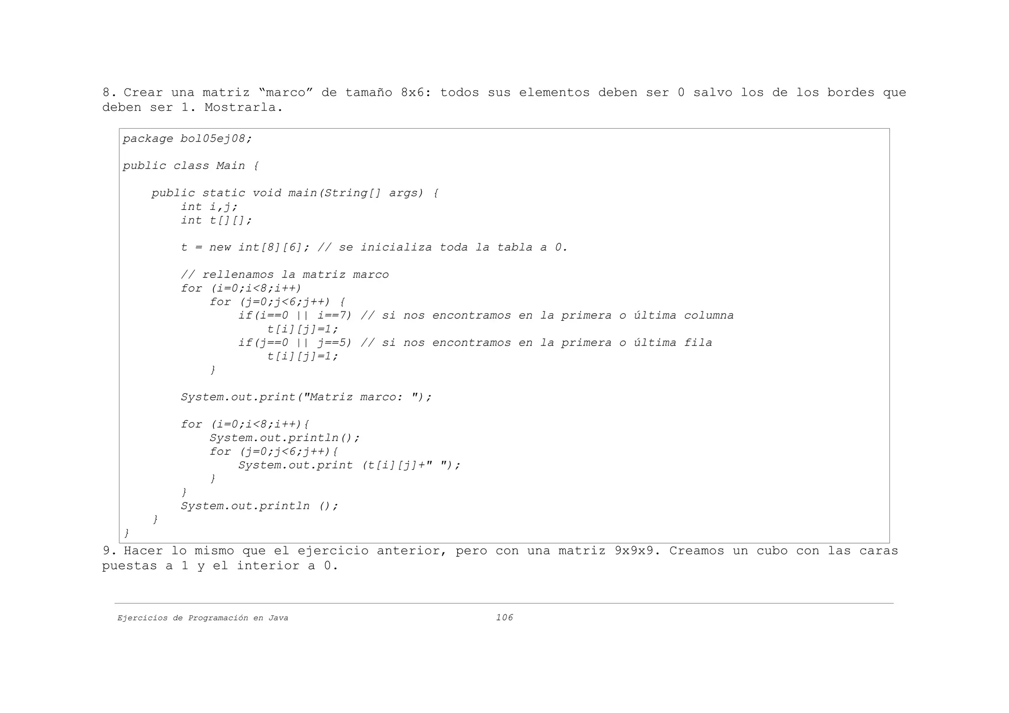 8. Crear una matriz “marco” de tamaño 8x6: todos sus elementos deben ser 0 salvo los de los bordes que
deben ser 1. Mostrarla.

  package bol05ej08;

  public class Main {

       public static void main(String[] args) {
           int i,j;
           int t[][];

             t = new int[8][6]; // se inicializa toda la tabla a 0.

             // rellenamos la matriz marco
             for (i=0;i<8;i++)
                 for (j=0;j<6;j++) {
                     if(i==0 || i==7) // si nos encontramos en la primera o última columna
                         t[i][j]=1;
                     if(j==0 || j==5) // si nos encontramos en la primera o última fila
                         t[i][j]=1;
                 }

             System.out.print("Matriz marco: ");

             for (i=0;i<8;i++){
                 System.out.println();
                 for (j=0;j<6;j++){
                     System.out.print (t[i][j]+" ");
                 }
             }
             System.out.println ();
       }
  }
9. Hacer lo mismo que el ejercicio anterior, pero con una matriz 9x9x9. Creamos un cubo con las caras
puestas a 1 y el interior a 0.


 Ejercicios de Programación en Java                     106
 