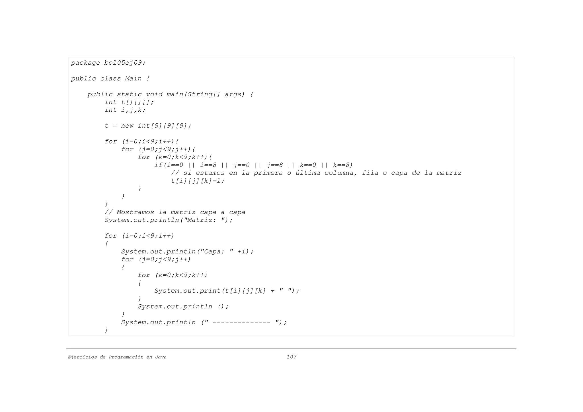 package bol05ej09;

 public class Main {

      public static void main(String[] args) {
          int t[][][];
          int i,j,k;

            t = new int[9][9][9];

            for (i=0;i<9;i++){
                for (j=0;j<9;j++){
                    for (k=0;k<9;k++){
                        if(i==0 || i==8 || j==0 || j==8 || k==0 || k==8)
                            // si estamos en la primera o última columna, fila o capa de la matriz
                            t[i][j][k]=1;
                    }
                }
            }
            // Mostramos la matriz capa a capa
            System.out.println("Matriz: ");

            for (i=0;i<9;i++)
            {
                System.out.println("Capa: " +i);
                for (j=0;j<9;j++)
                {
                    for (k=0;k<9;k++)
                    {
                        System.out.print(t[i][j][k] + " ");
                    }
                    System.out.println ();
                }
                System.out.println (" -------------- ");
            }


Ejercicios de Programación en Java                     107
 