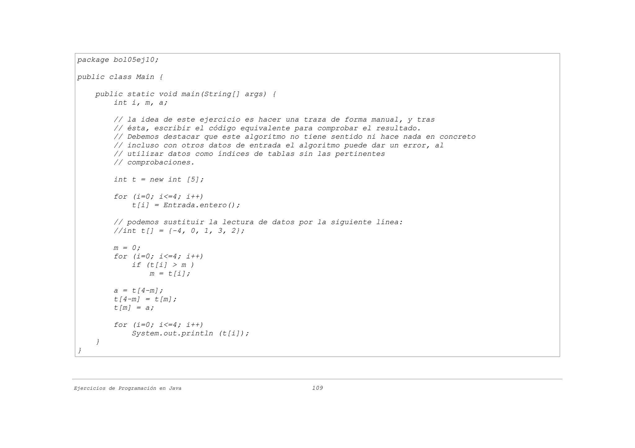 package bol05ej10;

 public class Main {

      public static void main(String[] args) {
          int i, m, a;

            //   la idea de este ejercicio es hacer una traza de forma manual, y tras
            //   ésta, escribir el código equivalente para comprobar el resultado.
            //   Debemos destacar que este algoritmo no tiene sentido ni hace nada en concreto
            //   incluso con otros datos de entrada el algoritmo puede dar un error, al
            //   utilizar datos como índices de tablas sin las pertinentes
            //   comprobaciones.

            int t = new int [5];

            for (i=0; i<=4; i++)
                t[i] = Entrada.entero();

            // podemos sustituir la lectura de datos por la siguiente línea:
            //int t[] = {-4, 0, 1, 3, 2};

            m = 0;
            for (i=0; i<=4; i++)
                if (t[i] > m )
                    m = t[i];

            a = t[4-m];
            t[4-m] = t[m];
            t[m] = a;

            for (i=0; i<=4; i++)
                System.out.println (t[i]);
      }
 }



Ejercicios de Programación en Java                       109
 