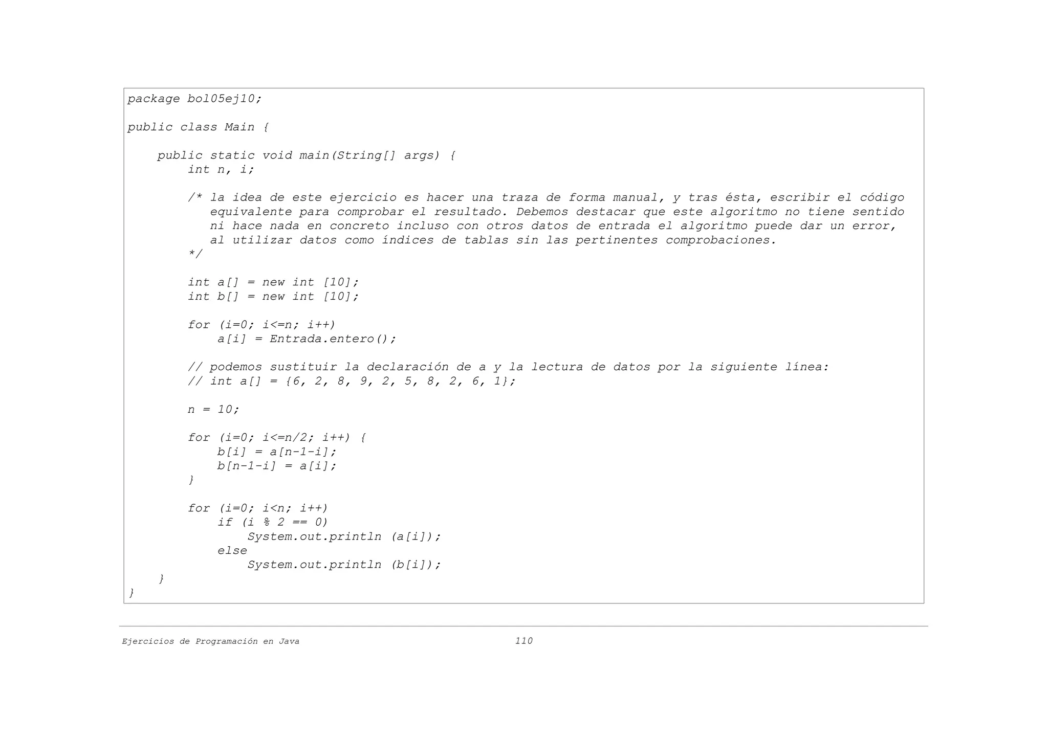 package bol05ej10;

 public class Main {

      public static void main(String[] args) {
          int n, i;

            /* la idea de este ejercicio es hacer una traza de forma manual, y tras ésta, escribir el código
               equivalente para comprobar el resultado. Debemos destacar que este algoritmo no tiene sentido
               ni hace nada en concreto incluso con otros datos de entrada el algoritmo puede dar un error,
               al utilizar datos como índices de tablas sin las pertinentes comprobaciones.
            */

            int a[] = new int [10];
            int b[] = new int [10];

            for (i=0; i<=n; i++)
                a[i] = Entrada.entero();

            // podemos sustituir la declaración de a y la lectura de datos por la siguiente línea:
            // int a[] = {6, 2, 8, 9, 2, 5, 8, 2, 6, 1};

            n = 10;

            for (i=0; i<=n/2; i++) {
                b[i] = a[n-1-i];
                b[n-1-i] = a[i];
            }

            for (i=0; i<n; i++)
                if (i % 2 == 0)
                     System.out.println (a[i]);
                else
                     System.out.println (b[i]);
      }
 }


Ejercicios de Programación en Java                     110
 