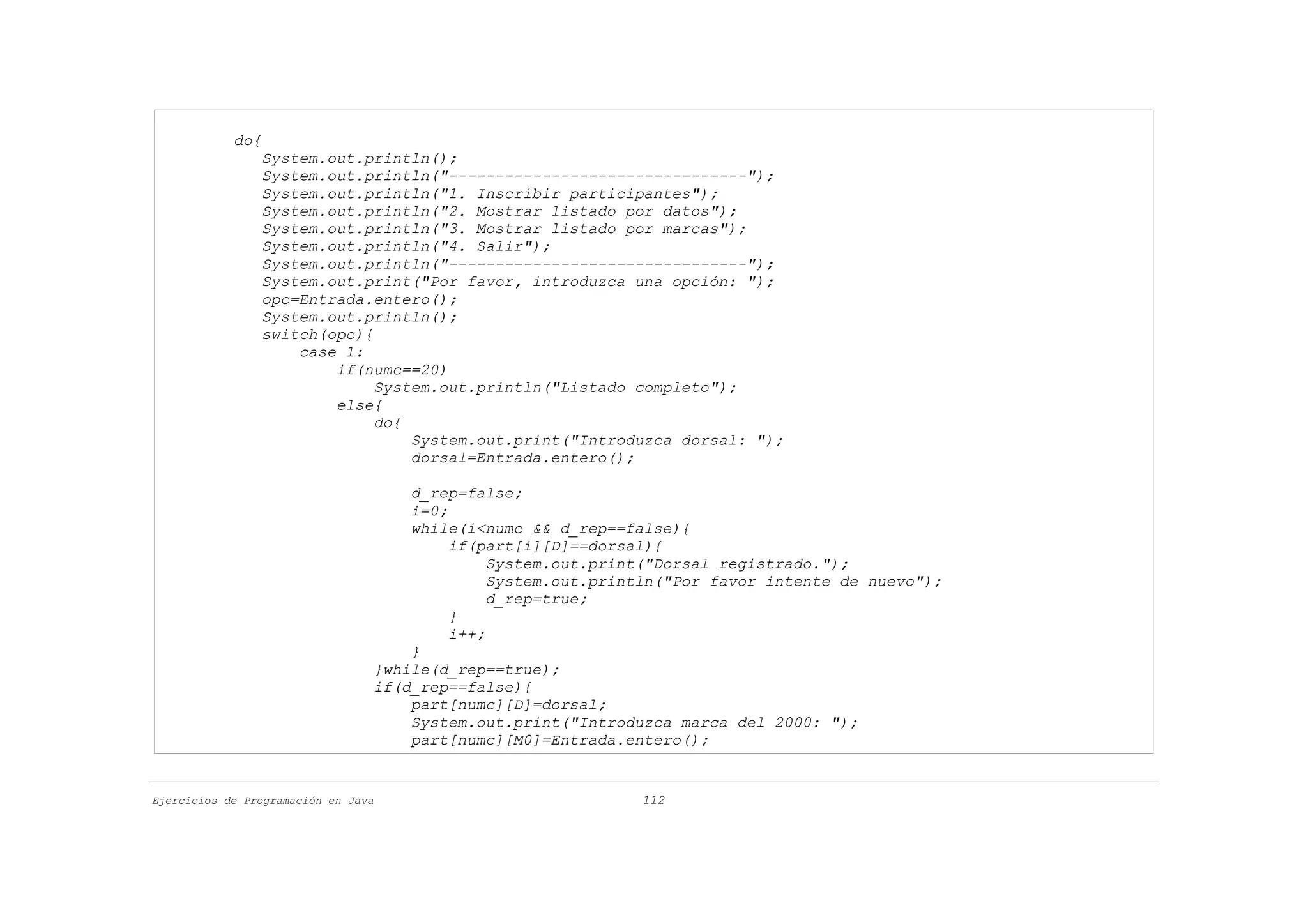 do{
                System.out.println();
                System.out.println("--------------------------------");
                System.out.println("1. Inscribir participantes");
                System.out.println("2. Mostrar listado por datos");
                System.out.println("3. Mostrar listado por marcas");
                System.out.println("4. Salir");
                System.out.println("--------------------------------");
                System.out.print("Por favor, introduzca una opción: ");
                opc=Entrada.entero();
                System.out.println();
                switch(opc){
                    case 1:
                        if(numc==20)
                             System.out.println("Listado completo");
                        else{
                             do{
                                 System.out.print("Introduzca dorsal: ");
                                 dorsal=Entrada.entero();

                                     d_rep=false;
                                     i=0;
                                     while(i<numc && d_rep==false){
                                          if(part[i][D]==dorsal){
                                               System.out.print("Dorsal registrado.");
                                               System.out.println("Por favor intente de nuevo");
                                               d_rep=true;
                                          }
                                          i++;
                                     }
                                 }while(d_rep==true);
                                 if(d_rep==false){
                                     part[numc][D]=dorsal;
                                     System.out.print("Introduzca marca del 2000: ");
                                     part[numc][M0]=Entrada.entero();


Ejercicios de Programación en Java                            112
 