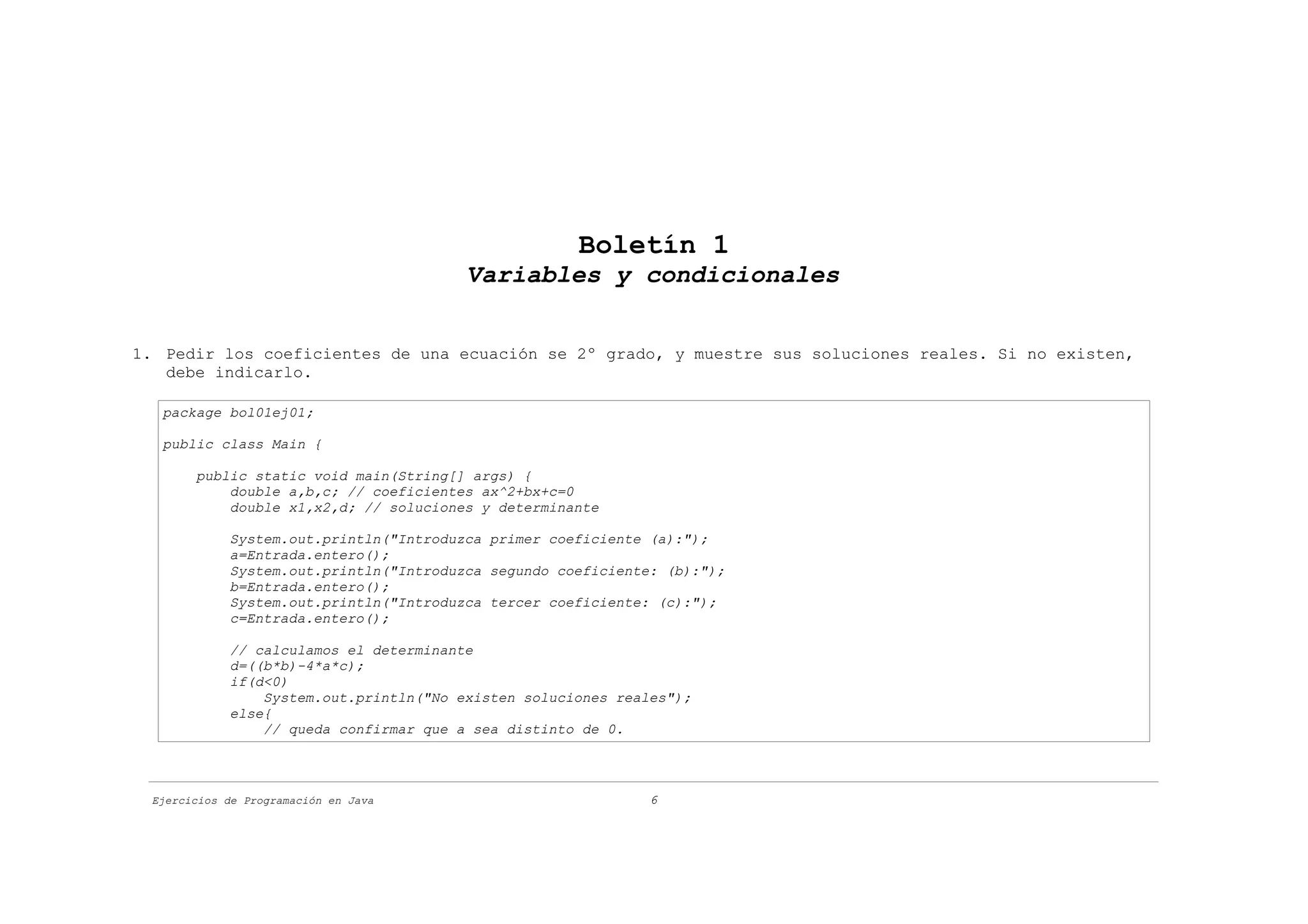 Boletín 1
                                        Variables y condicionales


1. Pedir los coeficientes de una ecuación se 2º grado, y muestre sus soluciones reales. Si no existen,
   debe indicarlo.

   package bol01ej01;

   public class Main {

       public static void main(String[] args) {
           double a,b,c; // coeficientes ax^2+bx+c=0
           double x1,x2,d; // soluciones y determinante

            System.out.println("Introduzca primer coeficiente (a):");
            a=Entrada.entero();
            System.out.println("Introduzca segundo coeficiente: (b):");
            b=Entrada.entero();
            System.out.println("Introduzca tercer coeficiente: (c):");
            c=Entrada.entero();

            // calculamos el determinante
            d=((b*b)-4*a*c);
            if(d<0)
                System.out.println("No existen soluciones reales");
            else{
                // queda confirmar que a sea distinto de 0.




 Ejercicios de Programación en Java                           6
 