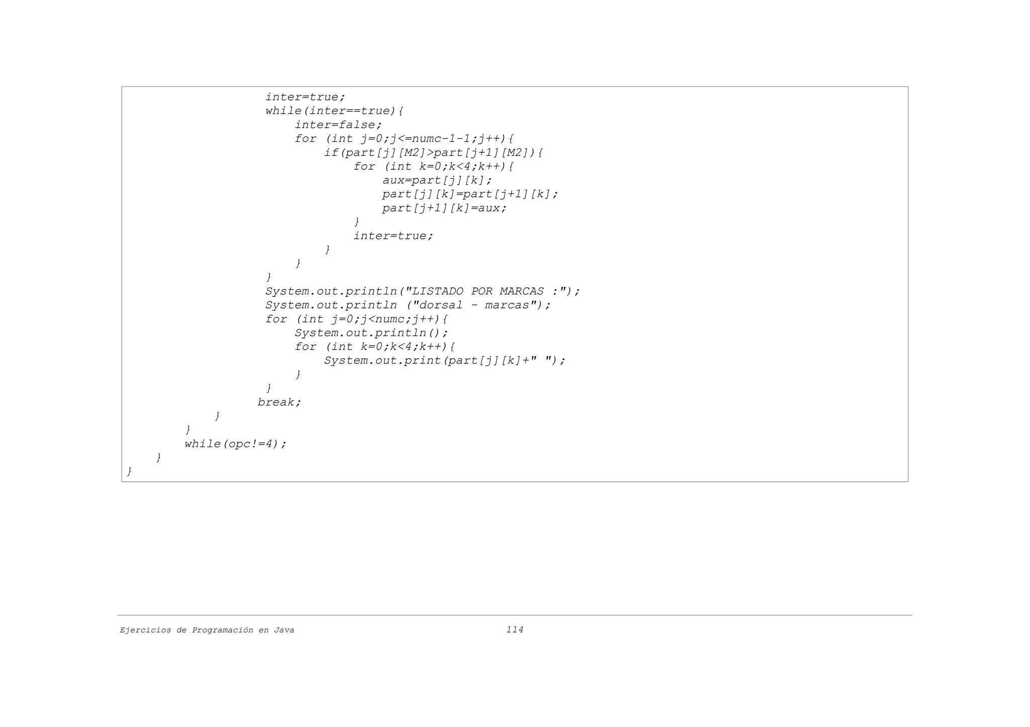 inter=true;
                           while(inter==true){
                               inter=false;
                               for (int j=0;j<=numc-1-1;j++){
                                   if(part[j][M2]>part[j+1][M2]){
                                       for (int k=0;k<4;k++){
                                            aux=part[j][k];
                                            part[j][k]=part[j+1][k];
                                            part[j+1][k]=aux;
                                       }
                                       inter=true;
                                   }
                               }
                           }
                           System.out.println("LISTADO POR MARCAS :");
                           System.out.println ("dorsal - marcas");
                           for (int j=0;j<numc;j++){
                               System.out.println();
                               for (int k=0;k<4;k++){
                                   System.out.print(part[j][k]+" ");
                               }
                           }
                          break;
                }
            }
            while(opc!=4);
      }
 }




Ejercicios de Programación en Java                         114
 