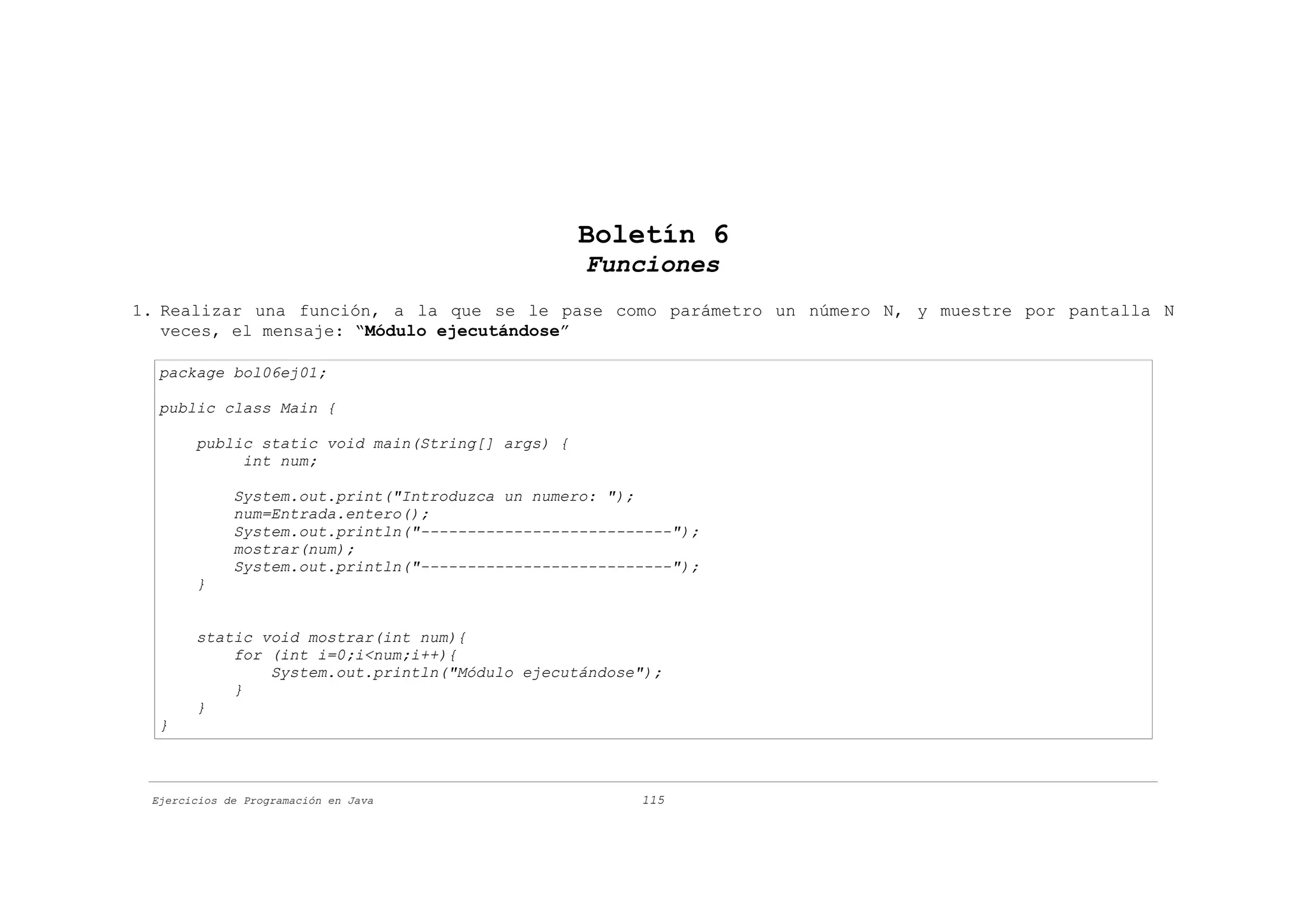 Boletín 6
                                                  Funciones
1. Realizar una función, a la que se le pase como parámetro un número N, y muestre por pantalla N
   veces, el mensaje: “Módulo ejecutándose”

  package bol06ej01;

  public class Main {

       public static void main(String[] args) {
            int num;

             System.out.print("Introduzca un numero: ");
             num=Entrada.entero();
             System.out.println("---------------------------");
             mostrar(num);
             System.out.println("---------------------------");
       }


       static void mostrar(int num){
           for (int i=0;i<num;i++){
               System.out.println("Módulo ejecutándose");
           }
       }
  }



 Ejercicios de Programación en Java                     115
 