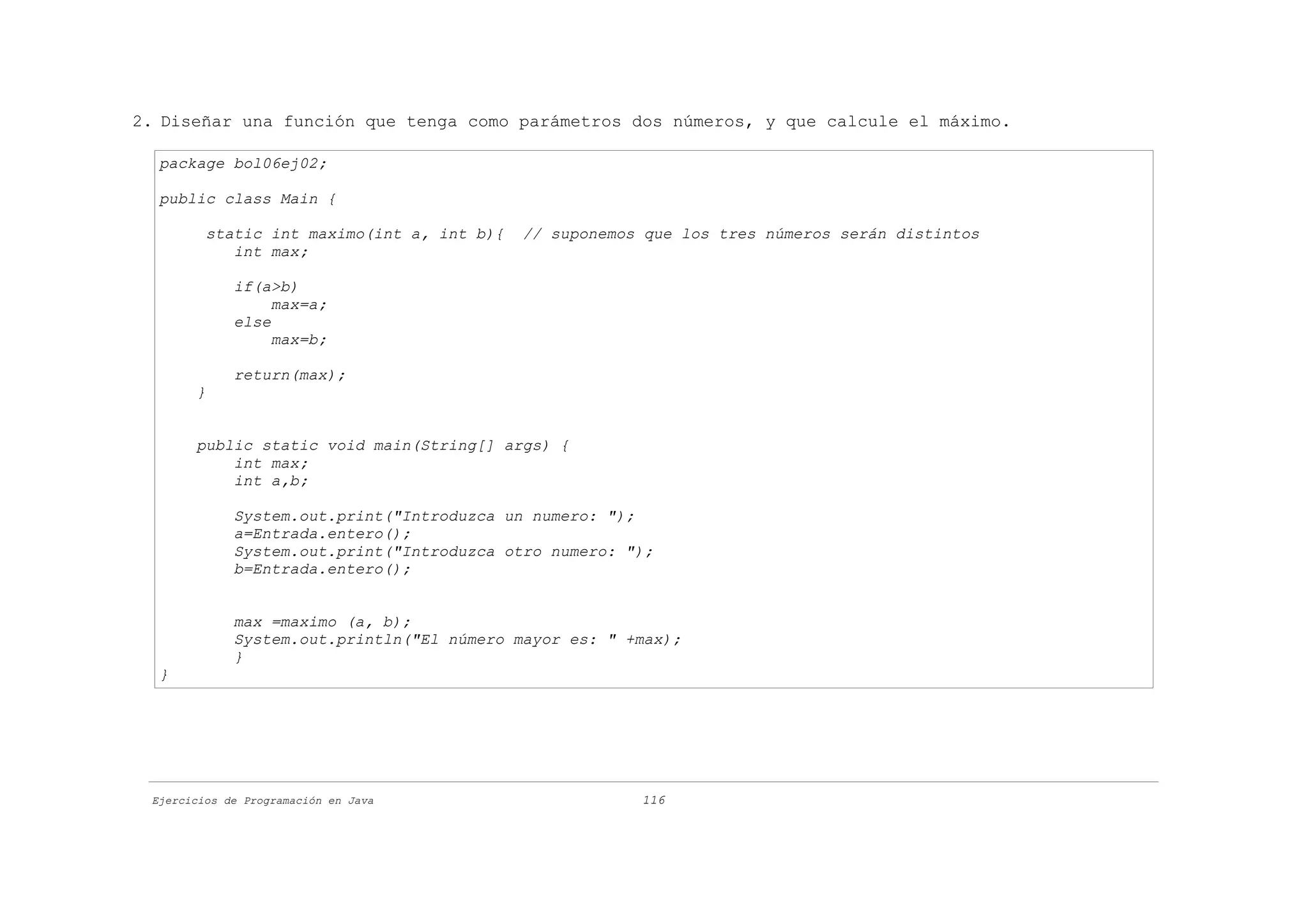 2. Diseñar una función que tenga como parámetros dos números, y que calcule el máximo.

  package bol06ej02;

  public class Main {

         static int maximo(int a, int b){   // suponemos que los tres números serán distintos
            int max;

             if(a>b)
                  max=a;
             else
                  max=b;

             return(max);
       }


       public static void main(String[] args) {
           int max;
           int a,b;

             System.out.print("Introduzca un numero: ");
             a=Entrada.entero();
             System.out.print("Introduzca otro numero: ");
             b=Entrada.entero();


             max =maximo (a, b);
             System.out.println("El número mayor es: " +max);
             }
  }




 Ejercicios de Programación en Java                     116
 
