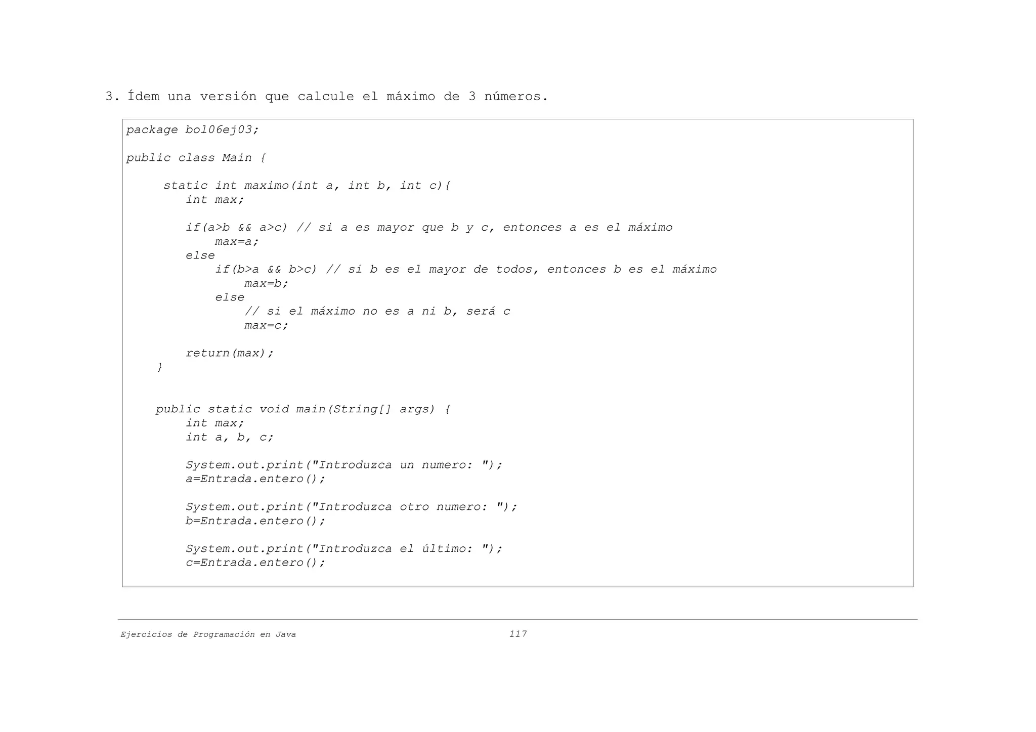 3. Ídem una versión que calcule el máximo de 3 números.

  package bol06ej03;

  public class Main {

         static int maximo(int a, int b, int c){
            int max;

             if(a>b && a>c) // si a es mayor que b y c, entonces a es el máximo
                  max=a;
             else
                  if(b>a && b>c) // si b es el mayor de todos, entonces b es el máximo
                       max=b;
                  else
                       // si el máximo no es a ni b, será c
                       max=c;

             return(max);
       }


       public static void main(String[] args) {
           int max;
           int a, b, c;

             System.out.print("Introduzca un numero: ");
             a=Entrada.entero();

             System.out.print("Introduzca otro numero: ");
             b=Entrada.entero();

             System.out.print("Introduzca el último: ");
             c=Entrada.entero();




 Ejercicios de Programación en Java                        117
 