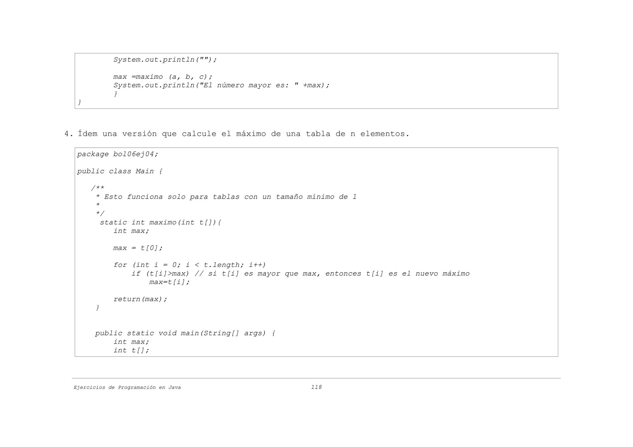 System.out.println("");

             max =maximo (a, b, c);
             System.out.println("El número mayor es: " +max);
             }
  }



4. Ídem una versión que calcule el máximo de una tabla de n elementos.

  package bol06ej04;

  public class Main {

      /**
       * Esto funciona solo para tablas con un tamaño mínimo de 1
       *
       */
         static int maximo(int t[]){
            int max;

             max = t[0];

             for (int i = 0; i < t.length; i++)
                 if (t[i]>max) // si t[i] es mayor que max, entonces t[i] es el nuevo máximo
                     max=t[i];

             return(max);
       }


       public static void main(String[] args) {
           int max;
           int t[];



 Ejercicios de Programación en Java                     118
 