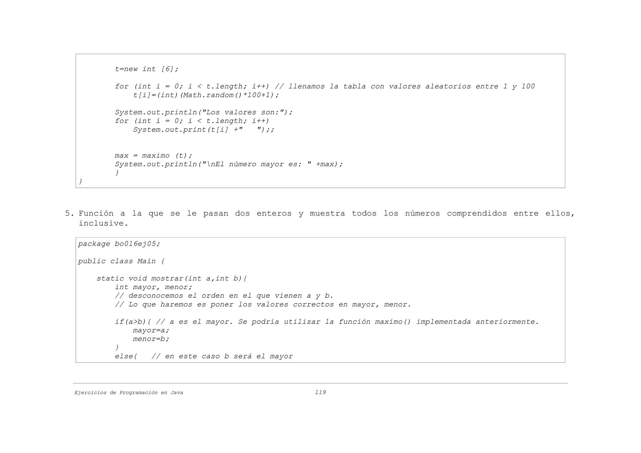 t=new int [6];

             for (int i = 0; i < t.length; i++) // llenamos la tabla con valores aleatorios entre 1 y 100
                 t[i]=(int)(Math.random()*100+1);

             System.out.println("Los valores son:");
             for (int i = 0; i < t.length; i++)
                 System.out.print(t[i] +"   ");;


             max = maximo (t);
             System.out.println("nEl número mayor es: " +max);
             }
  }



5. Función a la que se le pasan dos enteros y muestra todos los números comprendidos entre ellos,
   inclusive.

  package bo0l6ej05;

  public class Main {

       static void mostrar(int a,int b){
           int mayor, menor;
           // desconocemos el orden en el que vienen a y b.
           // Lo que haremos es poner los valores correctos en mayor, menor.

             if(a>b){ // a es el mayor. Se podría utilizar la función maximo() implementada anteriormente.
                 mayor=a;
                 menor=b;
             }
             else{   // en este caso b será el mayor



 Ejercicios de Programación en Java                     119
 