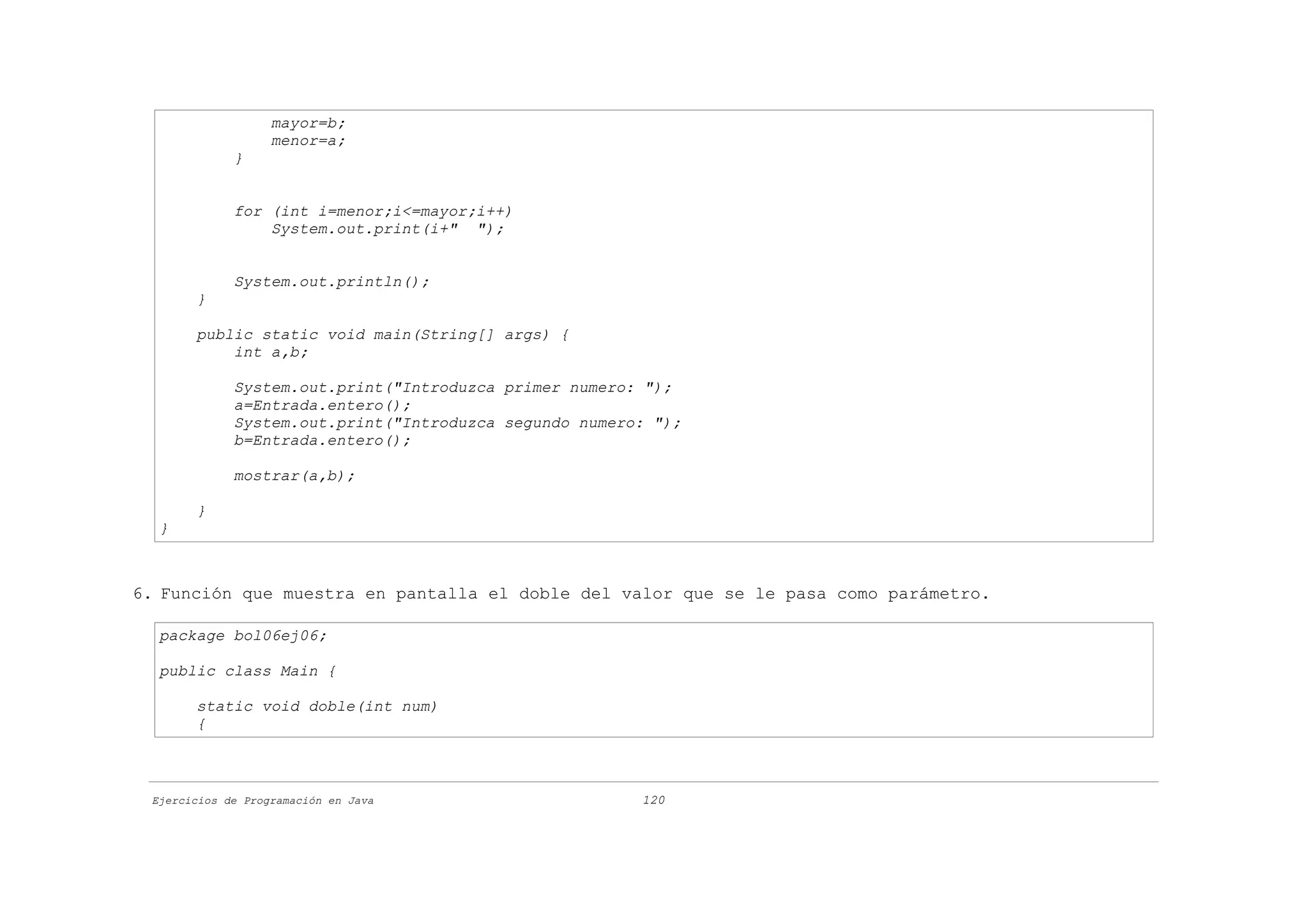 mayor=b;
                   menor=a;
             }


             for (int i=menor;i<=mayor;i++)
                 System.out.print(i+" ");


             System.out.println();
       }

       public static void main(String[] args) {
           int a,b;

             System.out.print("Introduzca primer numero: ");
             a=Entrada.entero();
             System.out.print("Introduzca segundo numero: ");
             b=Entrada.entero();

             mostrar(a,b);

       }
  }



6. Función que muestra en pantalla el doble del valor que se le pasa como parámetro.

  package bol06ej06;

  public class Main {

       static void doble(int num)
       {



 Ejercicios de Programación en Java                     120
 