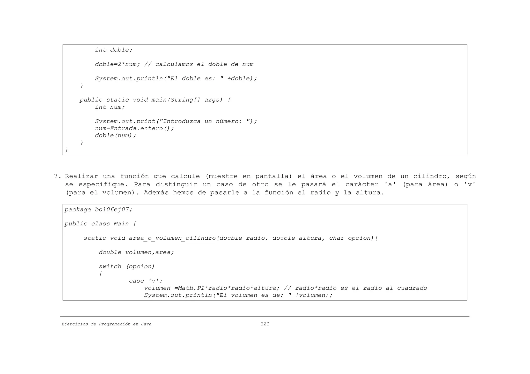 int doble;

             doble=2*num; // calculamos el doble de num

             System.out.println("El doble es: " +doble);
       }

       public static void main(String[] args) {
           int num;

             System.out.print("Introduzca un número: ");
             num=Entrada.entero();
             doble(num);
       }
  }



7. Realizar una función que calcule (muestre en pantalla) el área o el volumen de un cilindro, según
   se especifique. Para distinguir un caso de otro se le pasará el carácter 'a' (para área) o 'v'
   (para el volumen). Además hemos de pasarle a la función el radio y la altura.

  package bol06ej07;

  public class Main {

         static void area_o_volumen_cilindro(double radio, double altura, char opcion){

              double volumen,area;

              switch (opcion)
              {
                      case 'v':
                          volumen =Math.PI*radio*radio*altura; // radio*radio es el radio al cuadrado
                          System.out.println("El volumen es de: " +volumen);



 Ejercicios de Programación en Java                        121
 