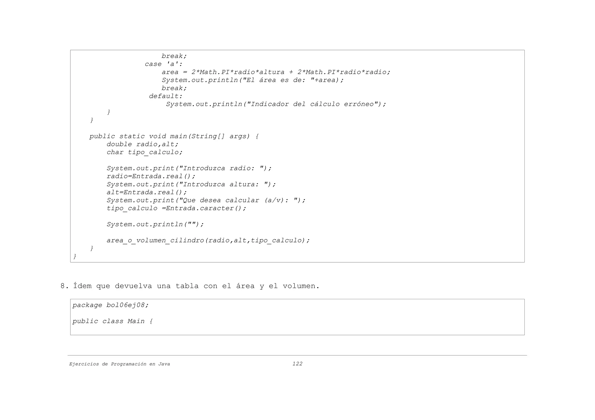 break;
                          case 'a':
                              area = 2*Math.PI*radio*altura + 2*Math.PI*radio*radio;
                              System.out.println("El área es de: "+area);
                              break;
                           default:
                               System.out.println("Indicador del cálculo erróneo");
             }
       }

       public static void main(String[] args) {
           double radio,alt;
           char tipo_calculo;

             System.out.print("Introduzca radio: ");
             radio=Entrada.real();
             System.out.print("Introduzca altura: ");
             alt=Entrada.real();
             System.out.print("Que desea calcular (a/v): ");
             tipo_calculo =Entrada.caracter();

             System.out.println("");

             area_o_volumen_cilindro(radio,alt,tipo_calculo);
       }
  }



8. Ídem que devuelva una tabla con el área y el volumen.

  package bol06ej08;

  public class Main {




 Ejercicios de Programación en Java                         122
 