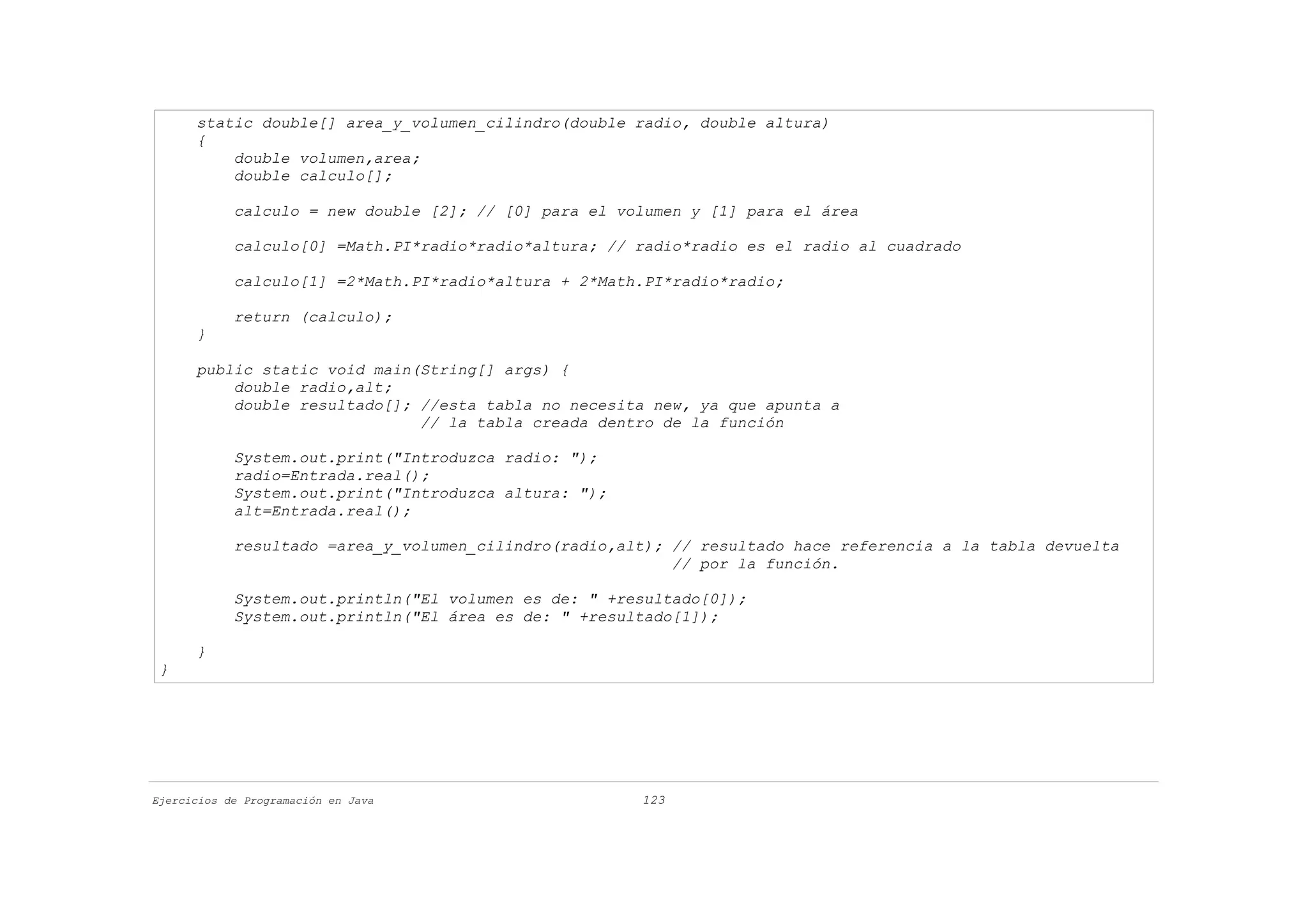 static double[] area_y_volumen_cilindro(double radio, double altura)
      {
          double volumen,area;
          double calculo[];

            calculo = new double [2]; // [0] para el volumen y [1] para el área

            calculo[0] =Math.PI*radio*radio*altura; // radio*radio es el radio al cuadrado

            calculo[1] =2*Math.PI*radio*altura + 2*Math.PI*radio*radio;

            return (calculo);
      }

      public static void main(String[] args) {
          double radio,alt;
          double resultado[]; //esta tabla no necesita new, ya que apunta a
                              // la tabla creada dentro de la función

            System.out.print("Introduzca radio: ");
            radio=Entrada.real();
            System.out.print("Introduzca altura: ");
            alt=Entrada.real();

            resultado =area_y_volumen_cilindro(radio,alt); // resultado hace referencia a la tabla devuelta
                                                           // por la función.

            System.out.println("El volumen es de: " +resultado[0]);
            System.out.println("El área es de: " +resultado[1]);

      }
 }




Ejercicios de Programación en Java                     123
 