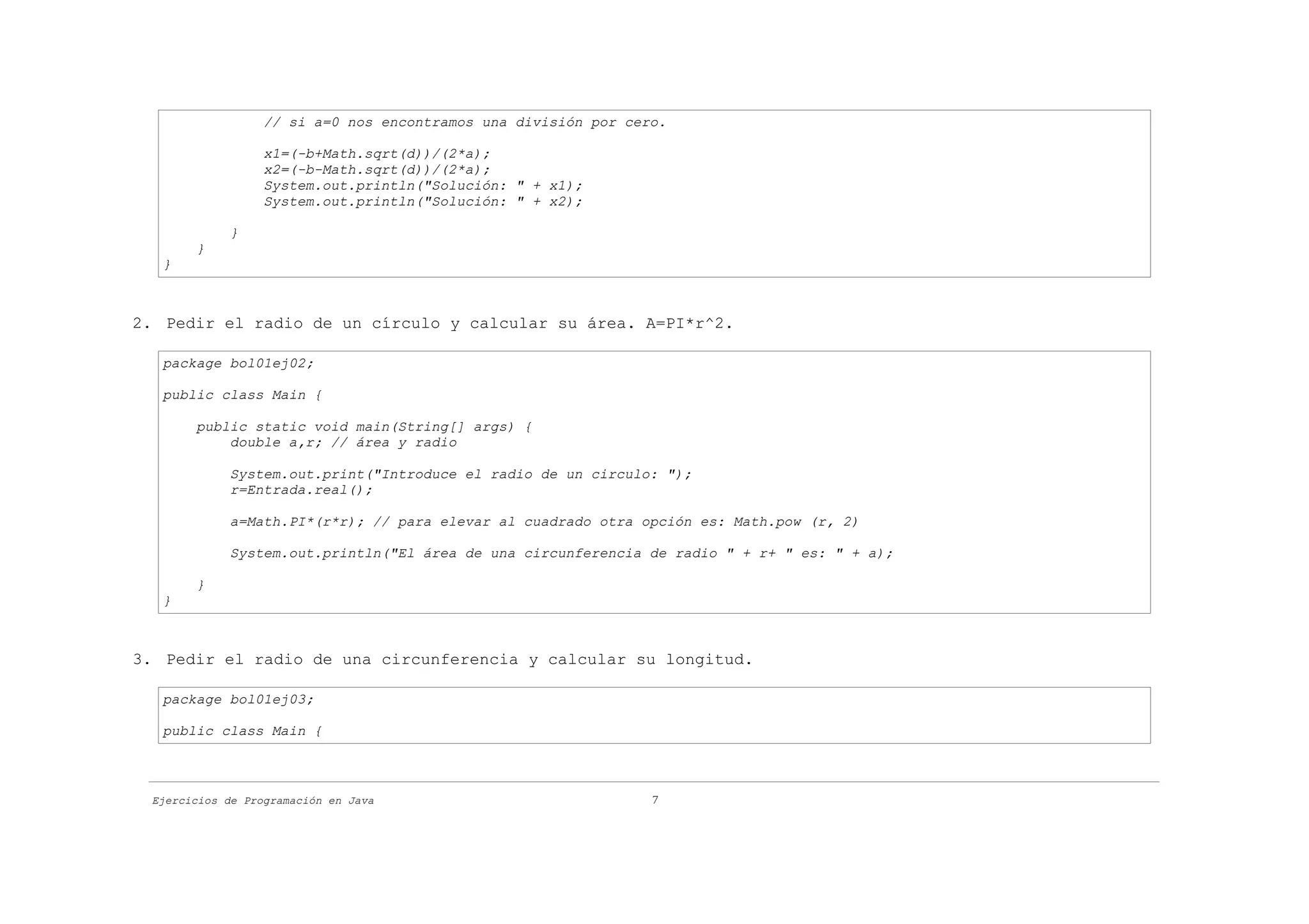 // si a=0 nos encontramos una división por cero.

                  x1=(-b+Math.sqrt(d))/(2*a);
                  x2=(-b-Math.sqrt(d))/(2*a);
                  System.out.println("Solución: " + x1);
                  System.out.println("Solución: " + x2);

            }
       }
   }



2. Pedir el radio de un círculo y calcular su área. A=PI*r^2.

   package bol01ej02;

   public class Main {

       public static void main(String[] args) {
           double a,r; // área y radio

            System.out.print("Introduce el radio de un circulo: ");
            r=Entrada.real();

            a=Math.PI*(r*r); // para elevar al cuadrado otra opción es: Math.pow (r, 2)

            System.out.println("El área de una circunferencia de radio " + r+ " es: " + a);

       }
   }



3. Pedir el radio de una circunferencia y calcular su longitud.

   package bol01ej03;

   public class Main {



 Ejercicios de Programación en Java                             7
 