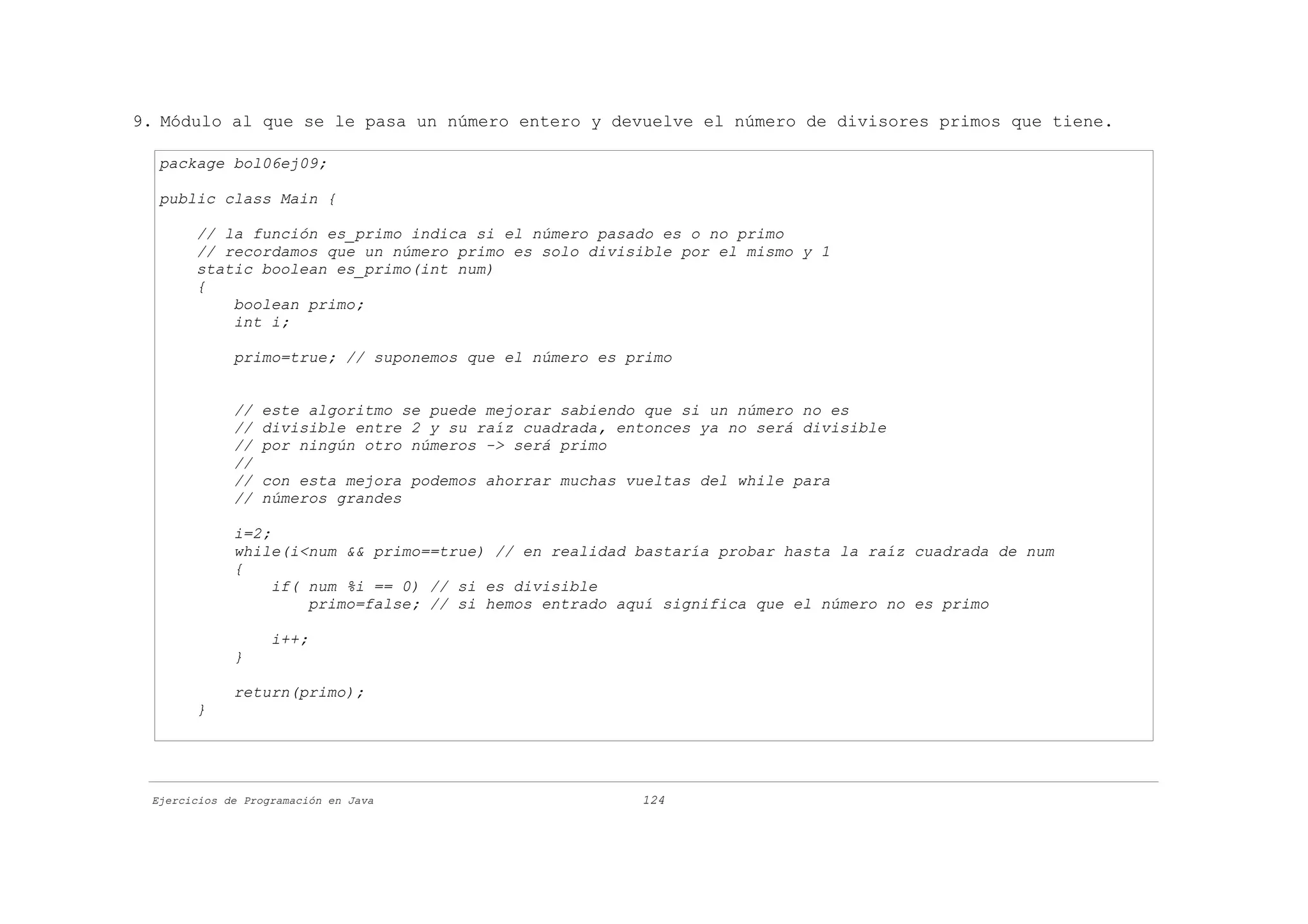 9. Módulo al que se le pasa un número entero y devuelve el número de divisores primos que tiene.

  package bol06ej09;

  public class Main {

       // la función es_primo indica si el número pasado es o no primo
       // recordamos que un número primo es solo divisible por el mismo y 1
       static boolean es_primo(int num)
       {
           boolean primo;
           int i;

             primo=true; // suponemos que el número es primo


             //   este algoritmo se puede mejorar sabiendo que si un número no es
             //   divisible entre 2 y su raíz cuadrada, entonces ya no será divisible
             //   por ningún otro números -> será primo
             //
             //   con esta mejora podemos ahorrar muchas vueltas del while para
             //   números grandes

             i=2;
             while(i<num && primo==true) // en realidad bastaría probar hasta la raíz cuadrada de num
             {
                  if( num %i == 0) // si es divisible
                      primo=false; // si hemos entrado aquí significa que el número no es primo

                   i++;
             }

             return(primo);
       }




 Ejercicios de Programación en Java                       124
 