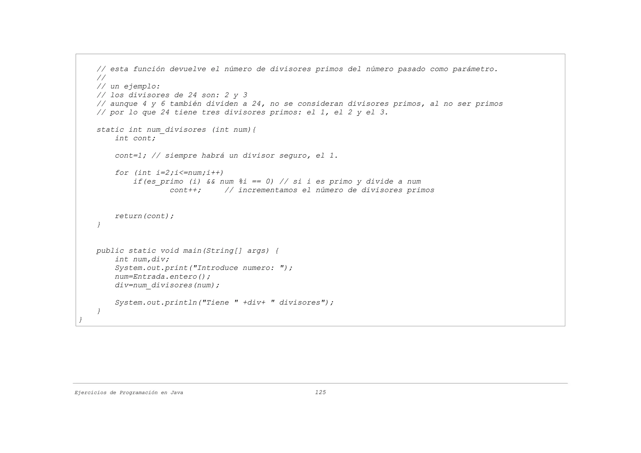 //   esta función devuelve el número de divisores primos del número pasado como parámetro.
      //
      //   un ejemplo:
      //   los divisores de 24 son: 2 y 3
      //   aunque 4 y 6 también dividen a 24, no se consideran divisores primos, al no ser primos
      //   por lo que 24 tiene tres divisores primos: el 1, el 2 y el 3.

      static int num_divisores (int num){
          int cont;

            cont=1; // siempre habrá un divisor seguro, el 1.

            for (int i=2;i<=num;i++)
                if(es_primo (i) && num %i == 0) // si i es primo y divide a num
                        cont++;      // incrementamos el número de divisores primos


            return(cont);
      }


      public static void main(String[] args) {
          int num,div;
          System.out.print("Introduce numero: ");
          num=Entrada.entero();
          div=num_divisores(num);

            System.out.println("Tiene " +div+ " divisores");
      }
 }




Ejercicios de Programación en Java                      125
 