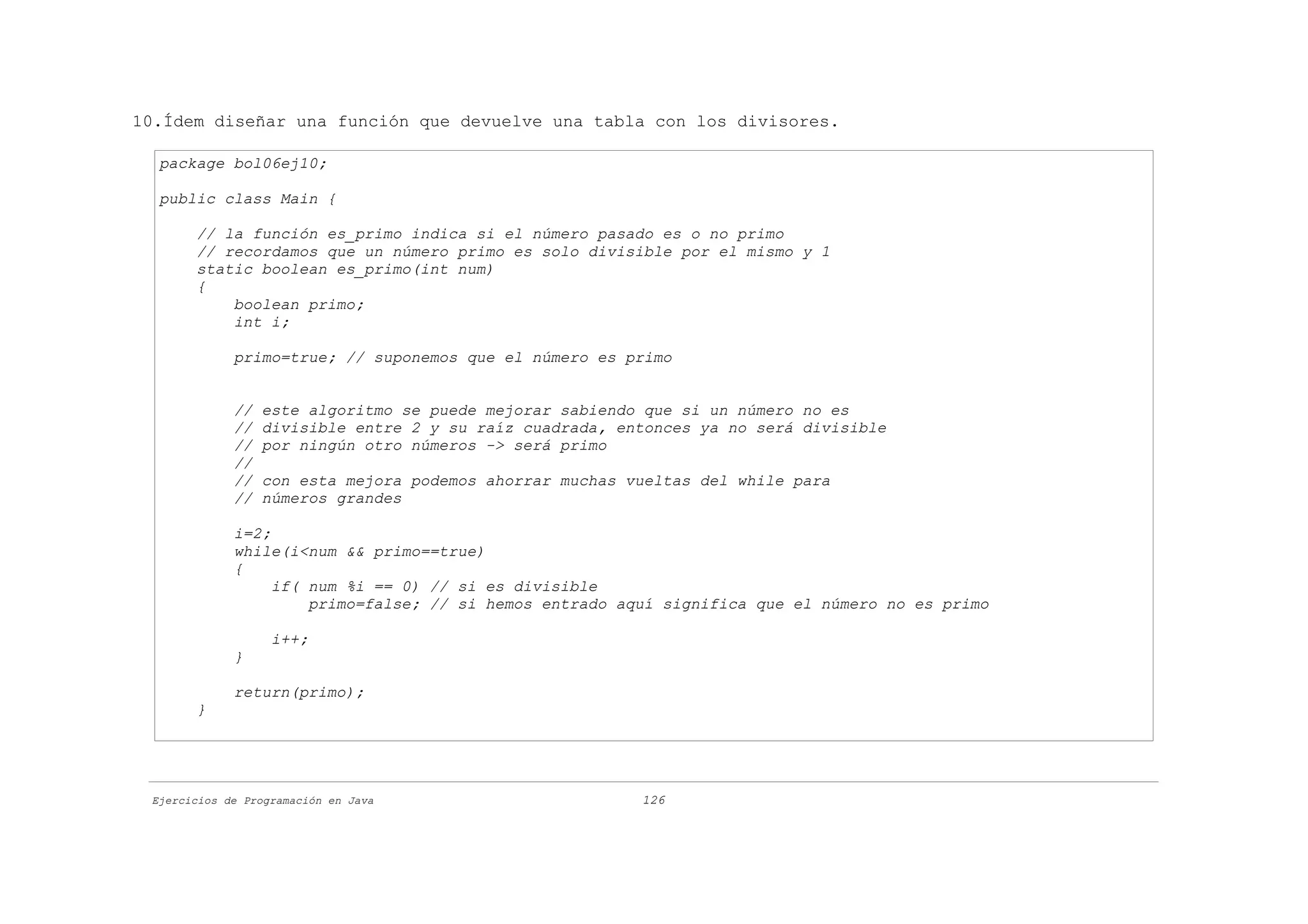 10.Ídem diseñar una función que devuelve una tabla con los divisores.

  package bol06ej10;

  public class Main {

       // la función es_primo indica si el número pasado es o no primo
       // recordamos que un número primo es solo divisible por el mismo y 1
       static boolean es_primo(int num)
       {
           boolean primo;
           int i;

             primo=true; // suponemos que el número es primo


             //   este algoritmo se puede mejorar sabiendo que si un número no es
             //   divisible entre 2 y su raíz cuadrada, entonces ya no será divisible
             //   por ningún otro números -> será primo
             //
             //   con esta mejora podemos ahorrar muchas vueltas del while para
             //   números grandes

             i=2;
             while(i<num && primo==true)
             {
                  if( num %i == 0) // si es divisible
                      primo=false; // si hemos entrado aquí significa que el número no es primo

                   i++;
             }

             return(primo);
       }




 Ejercicios de Programación en Java                       126
 