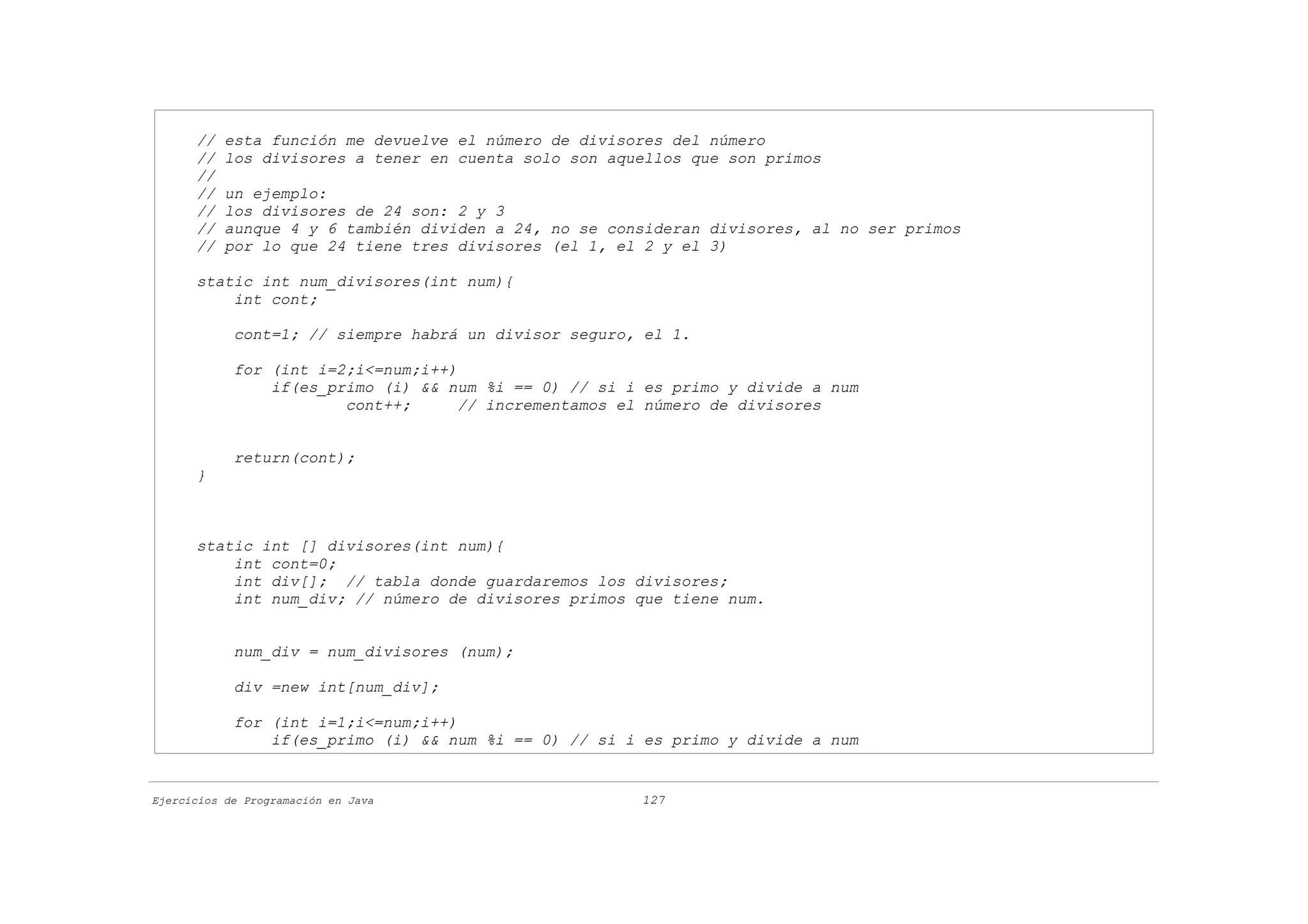 //   esta función me devuelve el número de divisores del número
      //   los divisores a tener en cuenta solo son aquellos que son primos
      //
      //   un ejemplo:
      //   los divisores de 24 son: 2 y 3
      //   aunque 4 y 6 también dividen a 24, no se consideran divisores, al no ser primos
      //   por lo que 24 tiene tres divisores (el 1, el 2 y el 3)

      static int num_divisores(int num){
          int cont;

            cont=1; // siempre habrá un divisor seguro, el 1.

            for (int i=2;i<=num;i++)
                if(es_primo (i) && num %i == 0) // si i es primo y divide a num
                        cont++;      // incrementamos el número de divisores


            return(cont);
      }



      static int [] divisores(int num){
          int cont=0;
          int div[]; // tabla donde guardaremos los divisores;
          int num_div; // número de divisores primos que tiene num.


            num_div = num_divisores (num);

            div =new int[num_div];

            for (int i=1;i<=num;i++)
                if(es_primo (i) && num %i == 0) // si i es primo y divide a num


Ejercicios de Programación en Java                     127
 