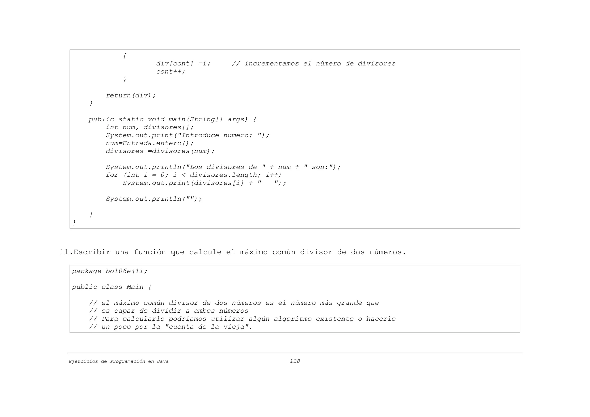 {
                              div[cont] =i;   // incrementamos el número de divisores
                              cont++;
                   }

             return(div);
       }

       public static void main(String[] args) {
           int num, divisores[];
           System.out.print("Introduce numero: ");
           num=Entrada.entero();
           divisores =divisores(num);

             System.out.println("Los divisores de " + num + " son:");
             for (int i = 0; i < divisores.length; i++)
                 System.out.print(divisores[i] + "   ");

             System.out.println("");

       }
  }



11.Escribir una función que calcule el máximo común divisor de dos números.

  package bol06ej11;

  public class Main {

       //   el máximo común divisor de dos números es el número más grande que
       //   es capaz de dividir a ambos números
       //   Para calcularlo podríamos utilizar algún algoritmo existente o hacerlo
       //   un poco por la "cuenta de la vieja".



 Ejercicios de Programación en Java                        128
 