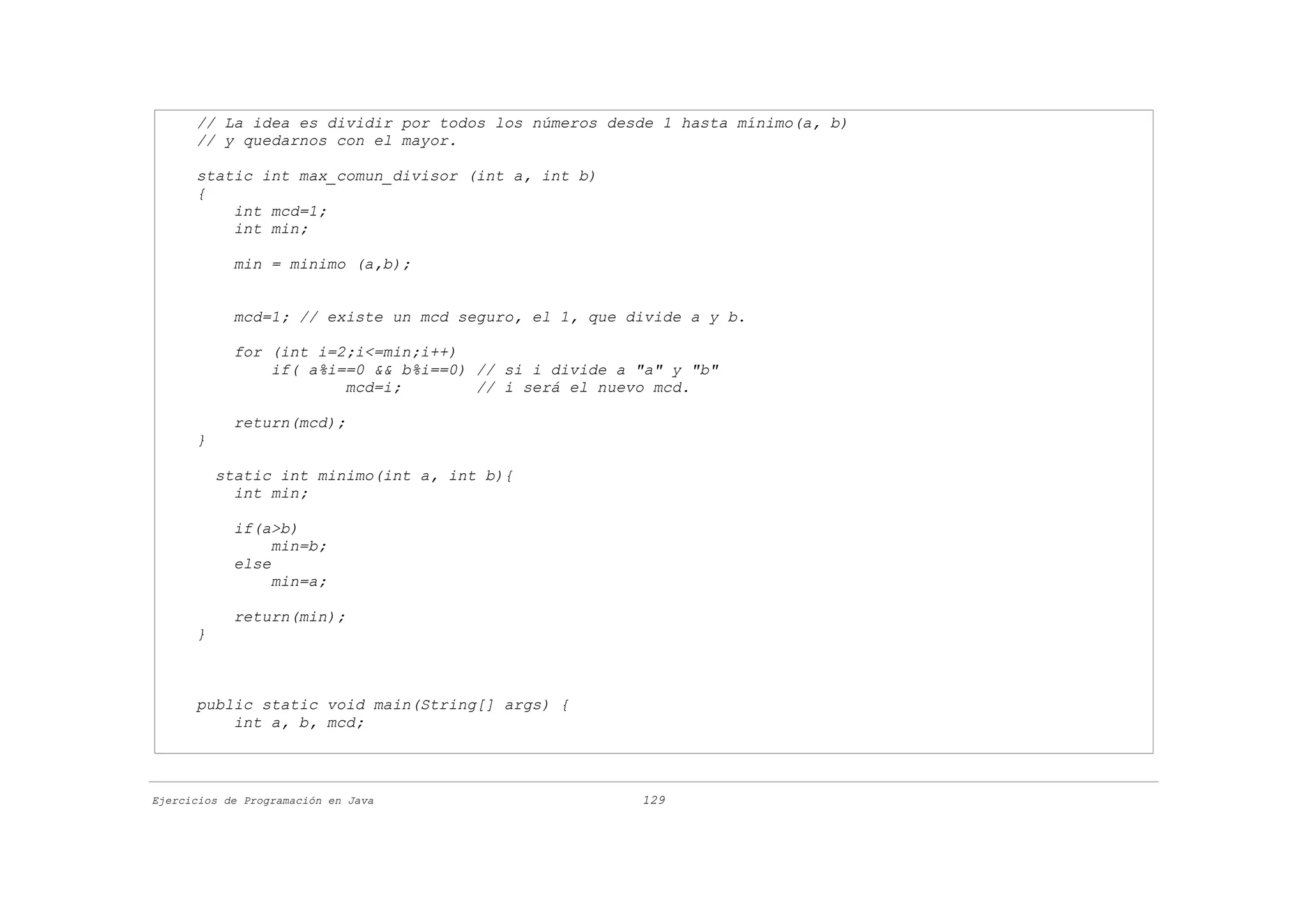 // La idea es dividir por todos los números desde 1 hasta mínimo(a, b)
      // y quedarnos con el mayor.

      static int max_comun_divisor (int a, int b)
      {
          int mcd=1;
          int min;

            min = minimo (a,b);


            mcd=1; // existe un mcd seguro, el 1, que divide a y b.

            for (int i=2;i<=min;i++)
                if( a%i==0 && b%i==0) // si i divide a "a" y "b"
                        mcd=i;        // i será el nuevo mcd.

            return(mcd);
      }

          static int minimo(int a, int b){
            int min;

            if(a>b)
                 min=b;
            else
                 min=a;

            return(min);
      }



      public static void main(String[] args) {
          int a, b, mcd;



Ejercicios de Programación en Java                     129
 
