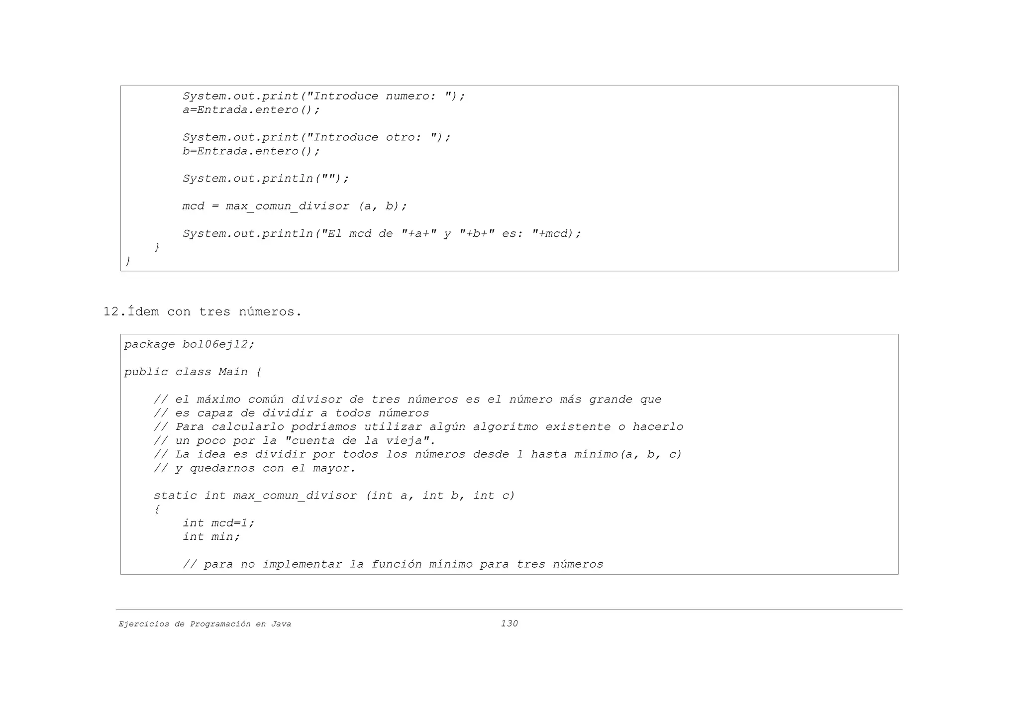 System.out.print("Introduce numero: ");
             a=Entrada.entero();

             System.out.print("Introduce otro: ");
             b=Entrada.entero();

             System.out.println("");

             mcd = max_comun_divisor (a, b);

             System.out.println("El mcd de "+a+" y "+b+" es: "+mcd);
       }
  }



12.Ídem con tres números.

  package bol06ej12;

  public class Main {

       //   el máximo común divisor de tres números es el número más grande que
       //   es capaz de dividir a todos números
       //   Para calcularlo podríamos utilizar algún algoritmo existente o hacerlo
       //   un poco por la "cuenta de la vieja".
       //   La idea es dividir por todos los números desde 1 hasta mínimo(a, b, c)
       //   y quedarnos con el mayor.

       static int max_comun_divisor (int a, int b, int c)
       {
           int mcd=1;
           int min;

             // para no implementar la función mínimo para tres números



 Ejercicios de Programación en Java                     130
 