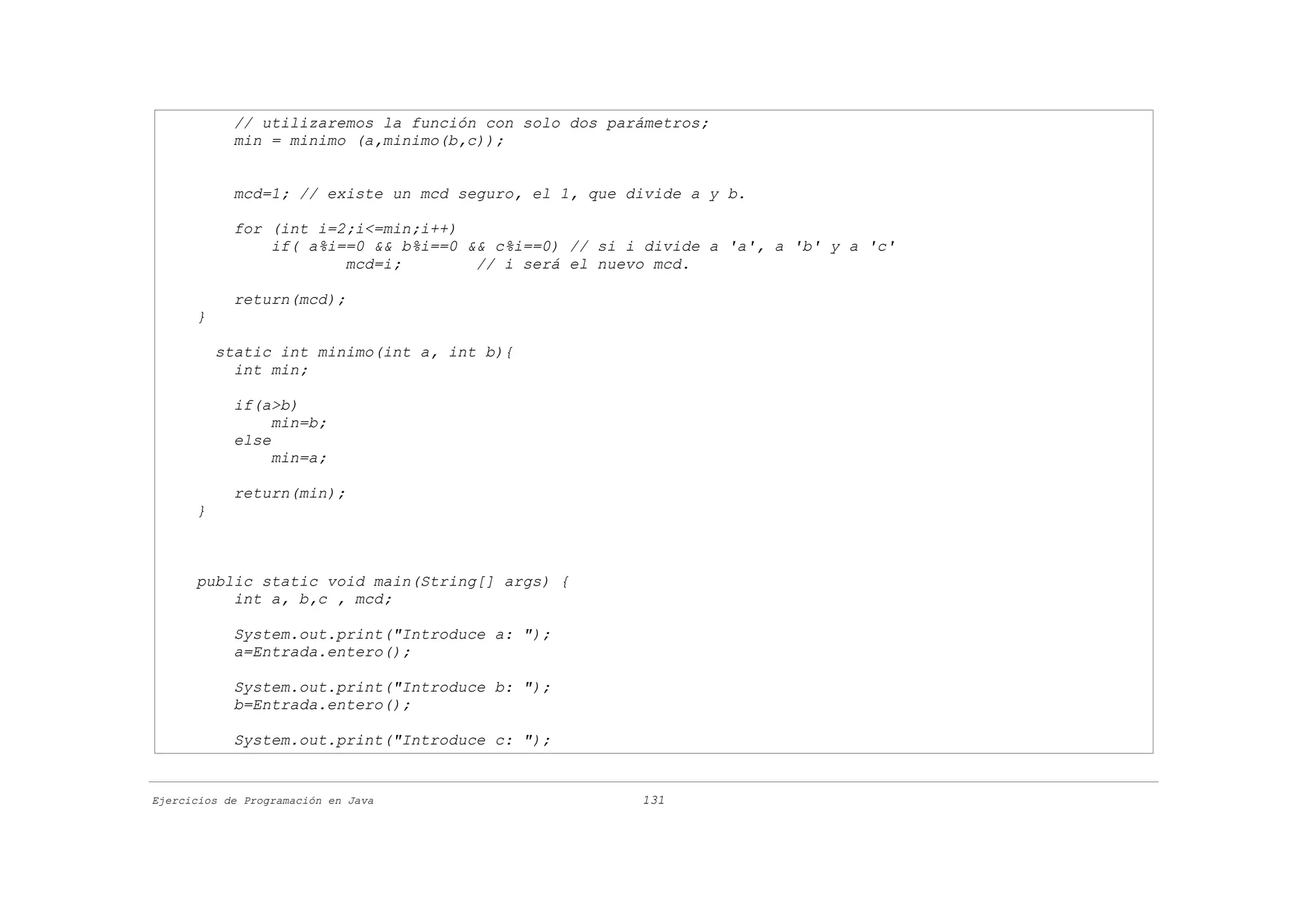 // utilizaremos la función con solo dos parámetros;
            min = minimo (a,minimo(b,c));


            mcd=1; // existe un mcd seguro, el 1, que divide a y b.

            for (int i=2;i<=min;i++)
                if( a%i==0 && b%i==0 && c%i==0) // si i divide a 'a', a 'b' y a 'c'
                        mcd=i;        // i será el nuevo mcd.

            return(mcd);
      }

          static int minimo(int a, int b){
            int min;

            if(a>b)
                 min=b;
            else
                 min=a;

            return(min);
      }



      public static void main(String[] args) {
          int a, b,c , mcd;

            System.out.print("Introduce a: ");
            a=Entrada.entero();

            System.out.print("Introduce b: ");
            b=Entrada.entero();

            System.out.print("Introduce c: ");


Ejercicios de Programación en Java                     131
 