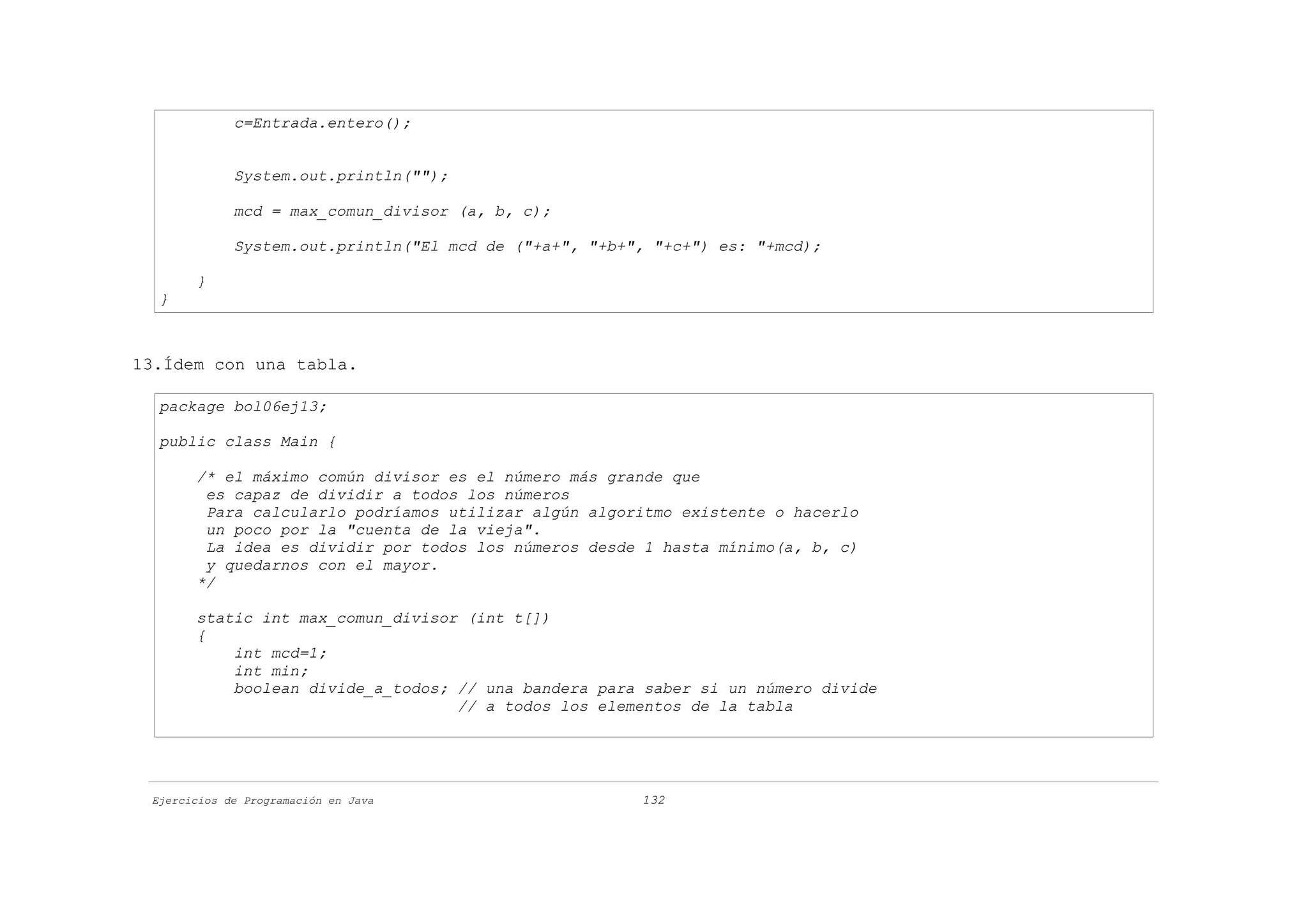 c=Entrada.entero();


             System.out.println("");

             mcd = max_comun_divisor (a, b, c);

             System.out.println("El mcd de ("+a+", "+b+", "+c+") es: "+mcd);

       }
  }



13.Ídem con una tabla.

  package bol06ej13;

  public class Main {

       /* el máximo común divisor es el número más grande que
        es capaz de dividir a todos los números
        Para calcularlo podríamos utilizar algún algoritmo existente o hacerlo
        un poco por la "cuenta de la vieja".
        La idea es dividir por todos los números desde 1 hasta mínimo(a, b, c)
        y quedarnos con el mayor.
       */

       static int max_comun_divisor (int t[])
       {
           int mcd=1;
           int min;
           boolean divide_a_todos; // una bandera para saber si un número divide
                                   // a todos los elementos de la tabla




 Ejercicios de Programación en Java                     132
 