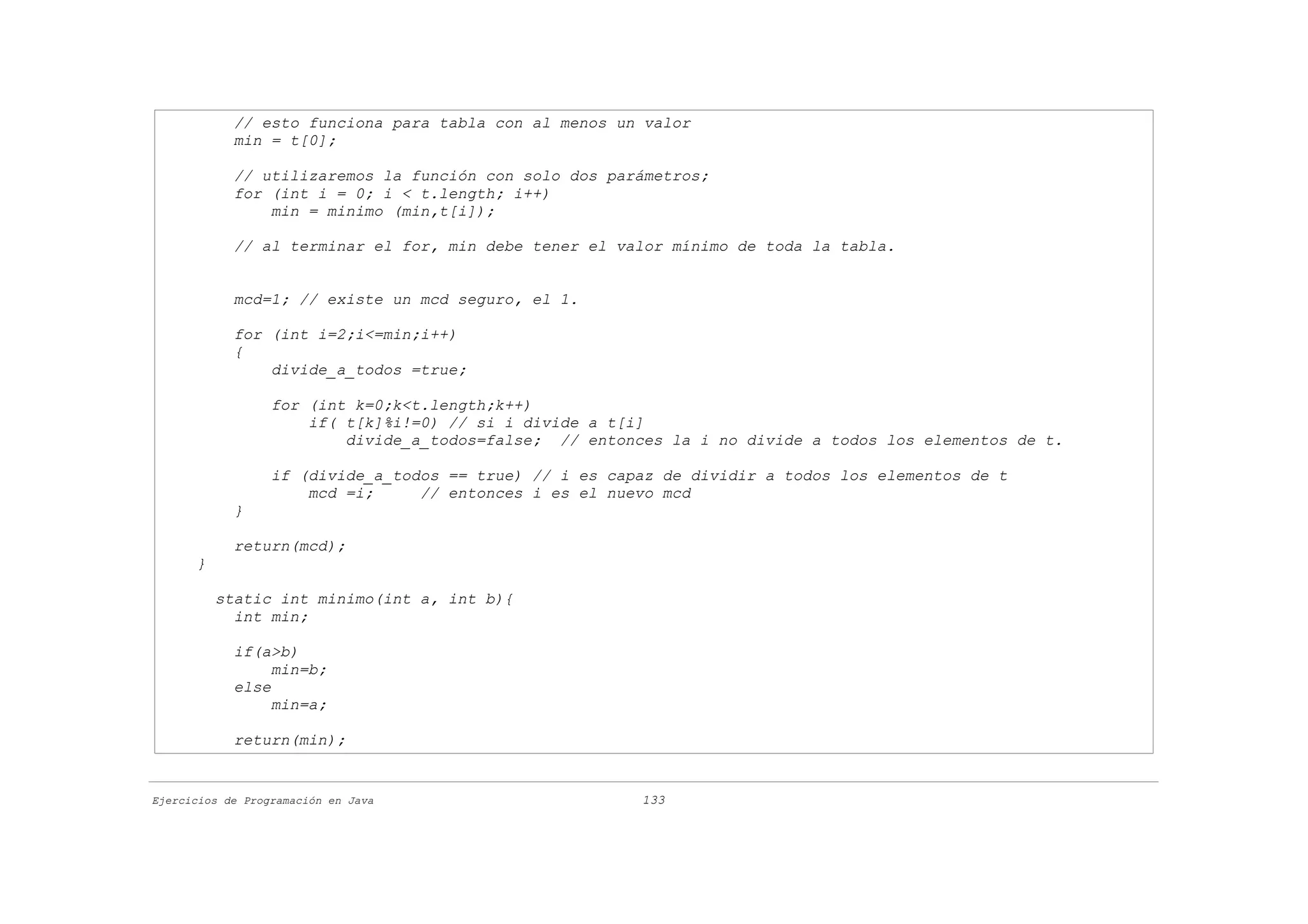 // esto funciona para tabla con al menos un valor
            min = t[0];

            // utilizaremos la función con solo dos parámetros;
            for (int i = 0; i < t.length; i++)
                min = minimo (min,t[i]);

            // al terminar el for, min debe tener el valor mínimo de toda la tabla.


            mcd=1; // existe un mcd seguro, el 1.

            for (int i=2;i<=min;i++)
            {
                divide_a_todos =true;

                  for (int k=0;k<t.length;k++)
                      if( t[k]%i!=0) // si i divide a t[i]
                          divide_a_todos=false; // entonces la i no divide a todos los elementos de t.

                  if (divide_a_todos == true) // i es capaz de dividir a todos los elementos de t
                      mcd =i;     // entonces i es el nuevo mcd
            }

            return(mcd);
      }

          static int minimo(int a, int b){
            int min;

            if(a>b)
                 min=b;
            else
                 min=a;

            return(min);


Ejercicios de Programación en Java                       133
 