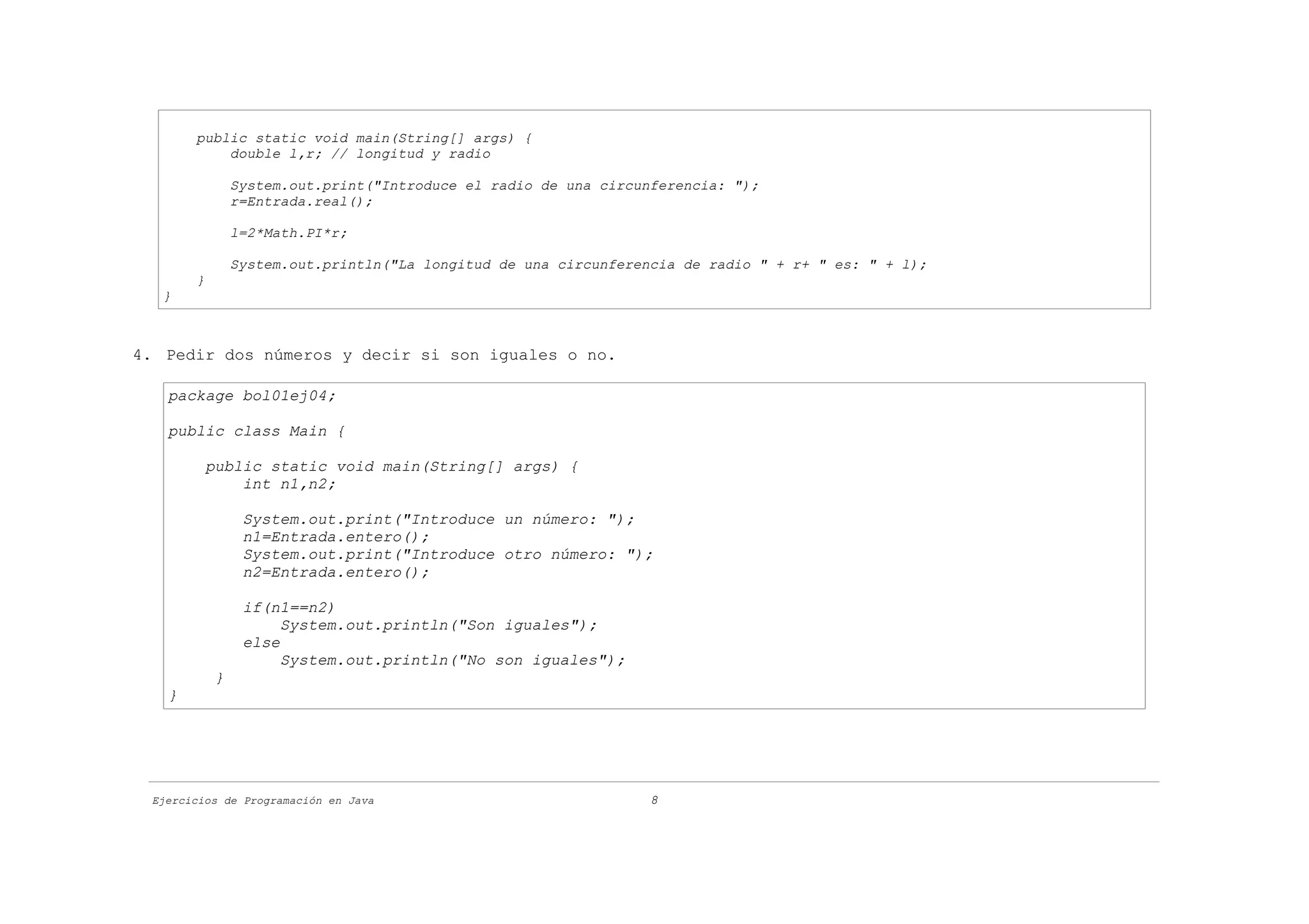 public static void main(String[] args) {
           double l,r; // longitud y radio

               System.out.print("Introduce el radio de una circunferencia: ");
               r=Entrada.real();

               l=2*Math.PI*r;

               System.out.println("La longitud de una circunferencia de radio " + r+ " es: " + l);
       }
   }



4. Pedir dos números y decir si son iguales o no.

   package bol01ej04;

   public class Main {

           public static void main(String[] args) {
               int n1,n2;

                System.out.print("Introduce un número: ");
                n1=Entrada.entero();
                System.out.print("Introduce otro número: ");
                n2=Entrada.entero();

                if(n1==n2)
                     System.out.println("Son iguales");
                else
                     System.out.println("No son iguales");
           }
   }




 Ejercicios de Programación en Java                              8
 