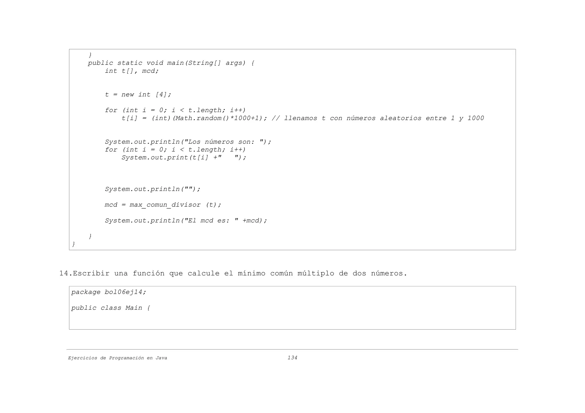 }
       public static void main(String[] args) {
           int t[], mcd;


             t = new int [4];

             for (int i = 0; i < t.length; i++)
                 t[i] = (int)(Math.random()*1000+1); // llenamos t con números aleatorios entre 1 y 1000


             System.out.println("Los números son: ");
             for (int i = 0; i < t.length; i++)
                 System.out.print(t[i] +"   ");



             System.out.println("");

             mcd = max_comun_divisor (t);

             System.out.println("El mcd es: " +mcd);

       }
  }



14.Escribir una función que calcule el mínimo común múltiplo de dos números.

  package bol06ej14;

  public class Main {




 Ejercicios de Programación en Java                     134
 
