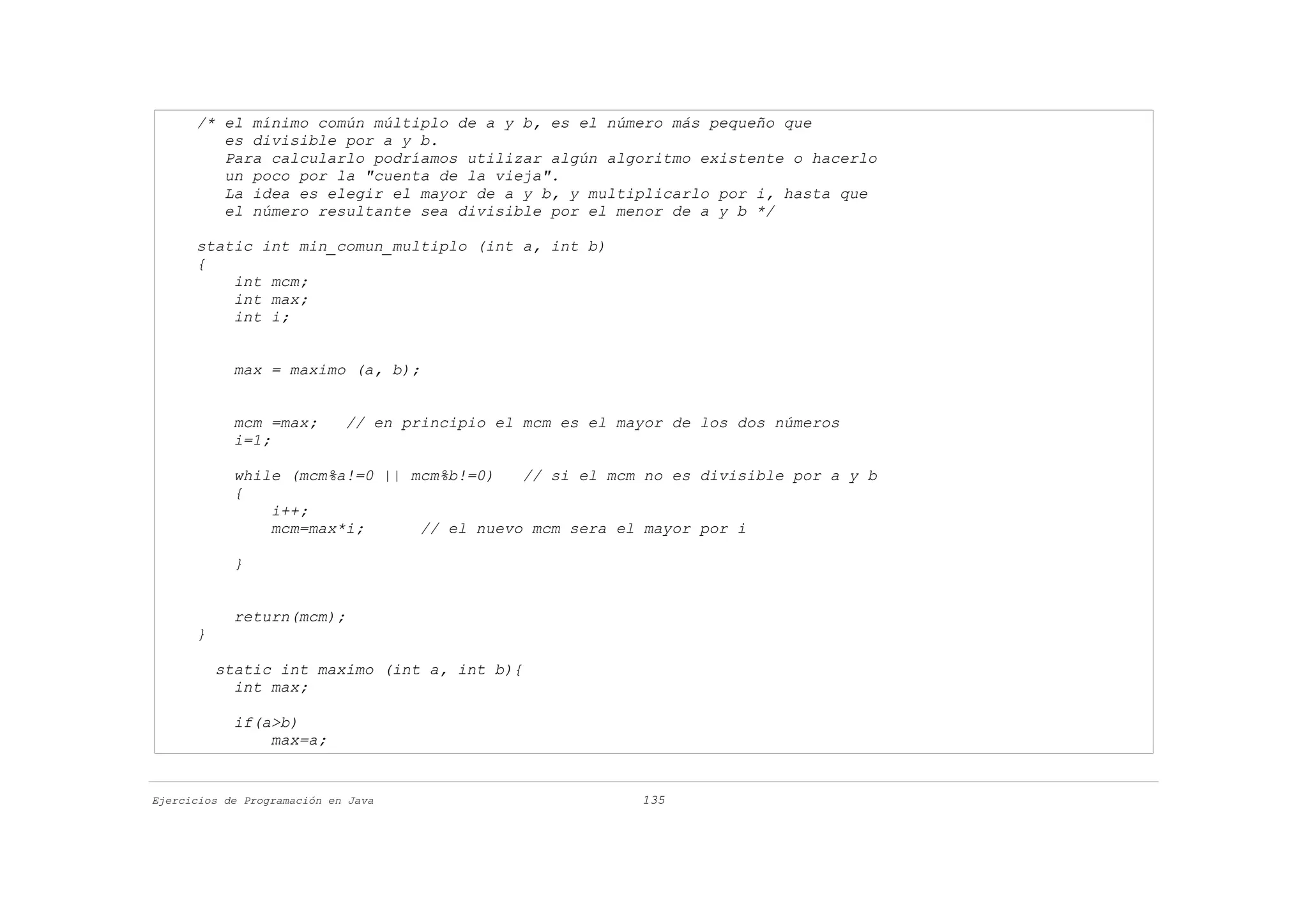 /* el mínimo común múltiplo de a y b, es el número más pequeño que
         es divisible por a y b.
         Para calcularlo podríamos utilizar algún algoritmo existente o hacerlo
         un poco por la "cuenta de la vieja".
         La idea es elegir el mayor de a y b, y multiplicarlo por i, hasta que
         el número resultante sea divisible por el menor de a y b */

      static int min_comun_multiplo (int a, int b)
      {
          int mcm;
          int max;
          int i;


            max = maximo (a, b);


            mcm =max;        // en principio el mcm es el mayor de los dos números
            i=1;

            while (mcm%a!=0 || mcm%b!=0)   // si el mcm no es divisible por a y b
            {
                i++;
                mcm=max*i;      // el nuevo mcm sera el mayor por i

            }


            return(mcm);
      }

          static int maximo (int a, int b){
            int max;

            if(a>b)
                max=a;


Ejercicios de Programación en Java                          135
 