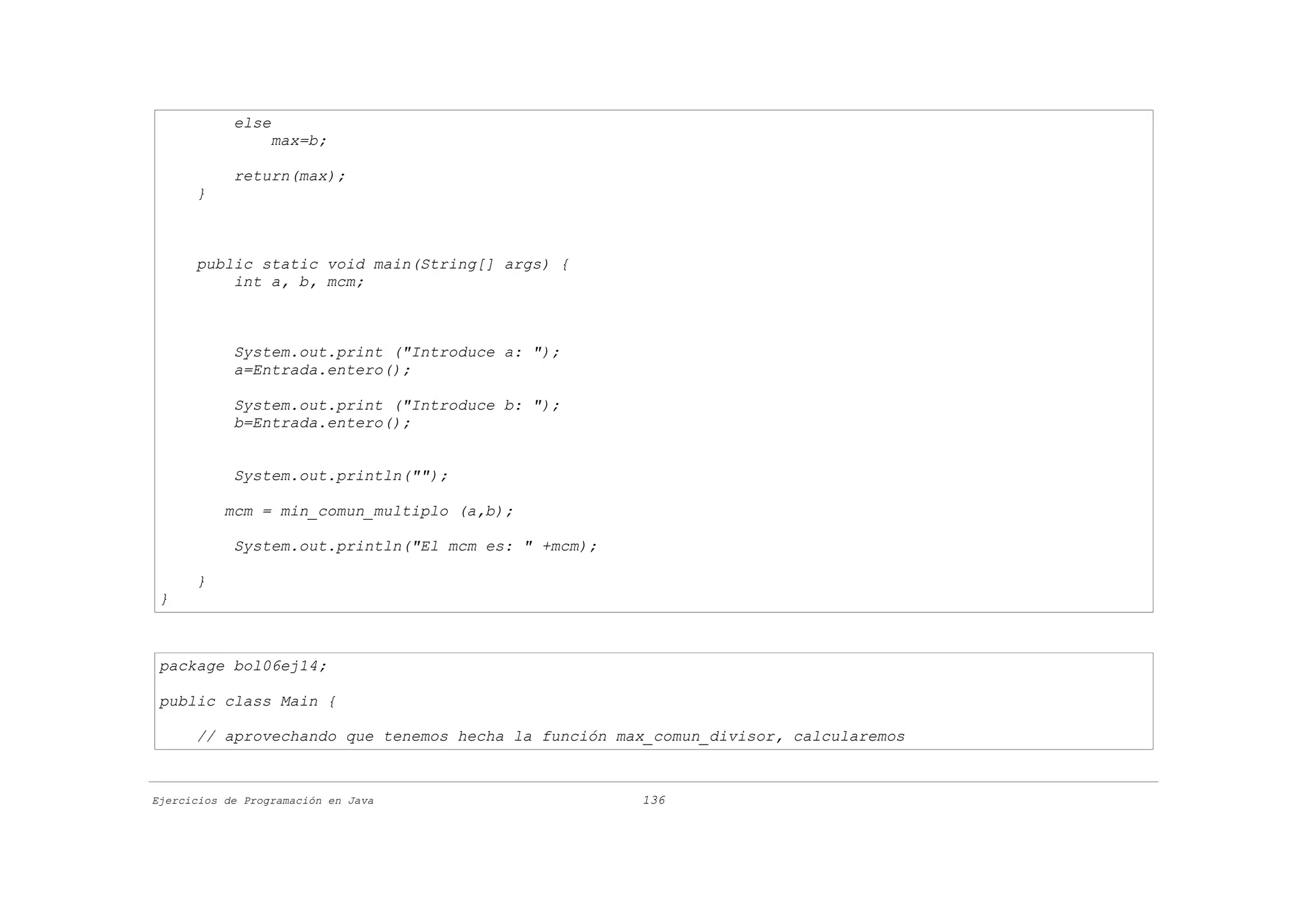 else
                  max=b;

            return(max);
      }



      public static void main(String[] args) {
          int a, b, mcm;



            System.out.print ("Introduce a: ");
            a=Entrada.entero();

            System.out.print ("Introduce b: ");
            b=Entrada.entero();


            System.out.println("");

           mcm = min_comun_multiplo (a,b);

            System.out.println("El mcm es: " +mcm);

      }
 }



 package bol06ej14;

 public class Main {

      // aprovechando que tenemos hecha la función max_comun_divisor, calcularemos



Ejercicios de Programación en Java                    136
 