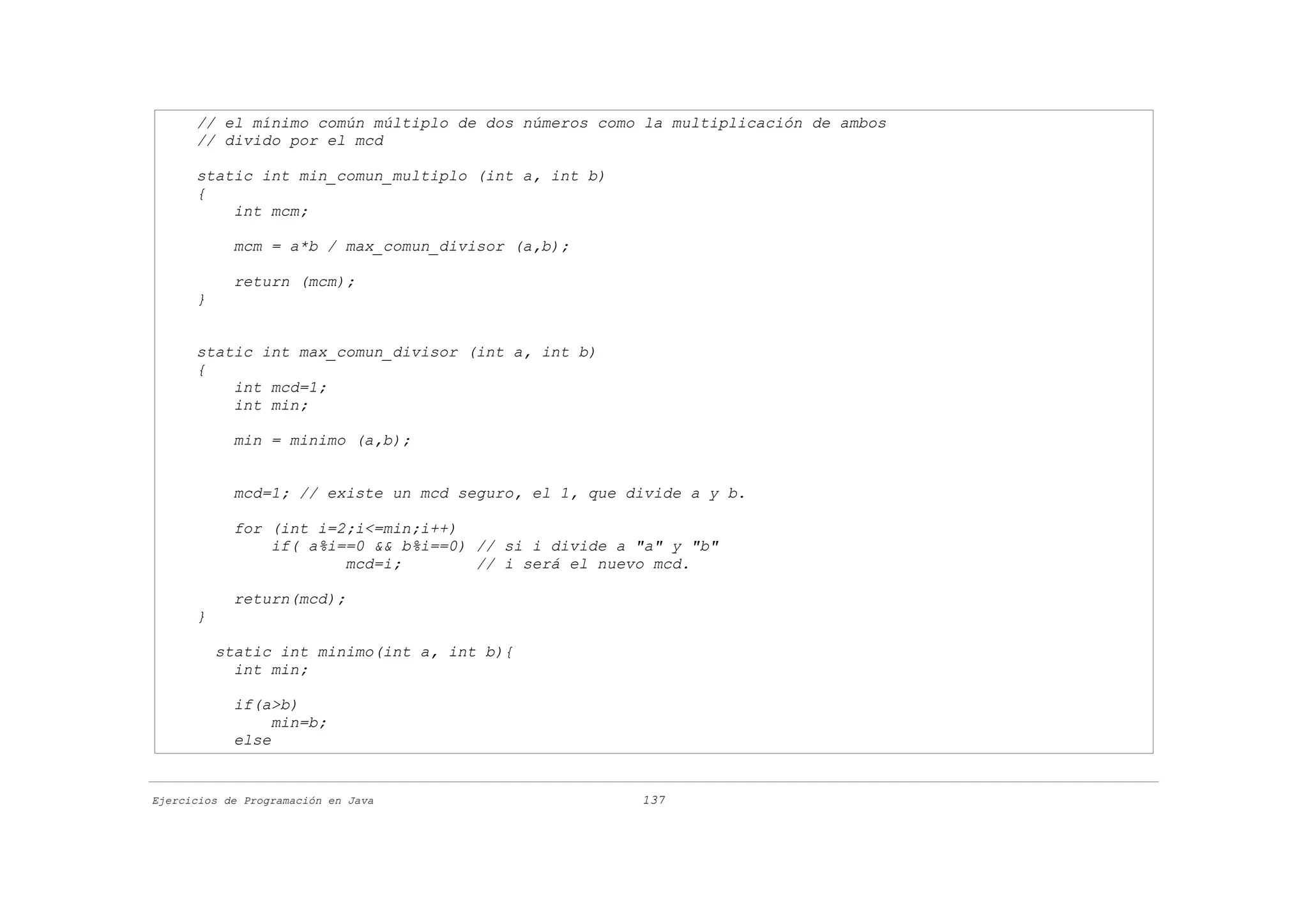 // el mínimo común múltiplo de dos números como la multiplicación de ambos
      // divido por el mcd

      static int min_comun_multiplo (int a, int b)
      {
          int mcm;

            mcm = a*b / max_comun_divisor (a,b);

            return (mcm);
      }


      static int max_comun_divisor (int a, int b)
      {
          int mcd=1;
          int min;

            min = minimo (a,b);


            mcd=1; // existe un mcd seguro, el 1, que divide a y b.

            for (int i=2;i<=min;i++)
                if( a%i==0 && b%i==0) // si i divide a "a" y "b"
                        mcd=i;        // i será el nuevo mcd.

            return(mcd);
      }

          static int minimo(int a, int b){
            int min;

            if(a>b)
                 min=b;
            else


Ejercicios de Programación en Java                     137
 