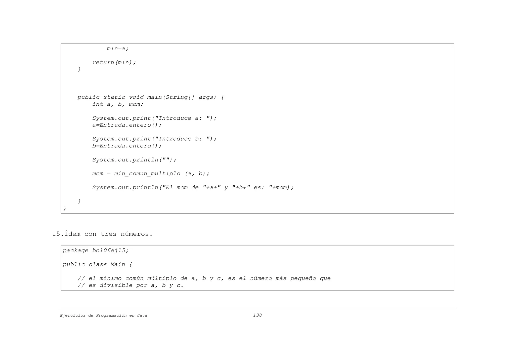 min=a;

             return(min);
       }



       public static void main(String[] args) {
           int a, b, mcm;

             System.out.print("Introduce a: ");
             a=Entrada.entero();

             System.out.print("Introduce b: ");
             b=Entrada.entero();

             System.out.println("");

             mcm = min_comun_multiplo (a, b);

             System.out.println("El mcm de "+a+" y "+b+" es: "+mcm);

       }
  }



15.Ídem con tres números.

  package bol06ej15;

  public class Main {

       // el mínimo común múltiplo de a, b y c, es el número más pequeño que
       // es divisible por a, b y c.



 Ejercicios de Programación en Java                     138
 