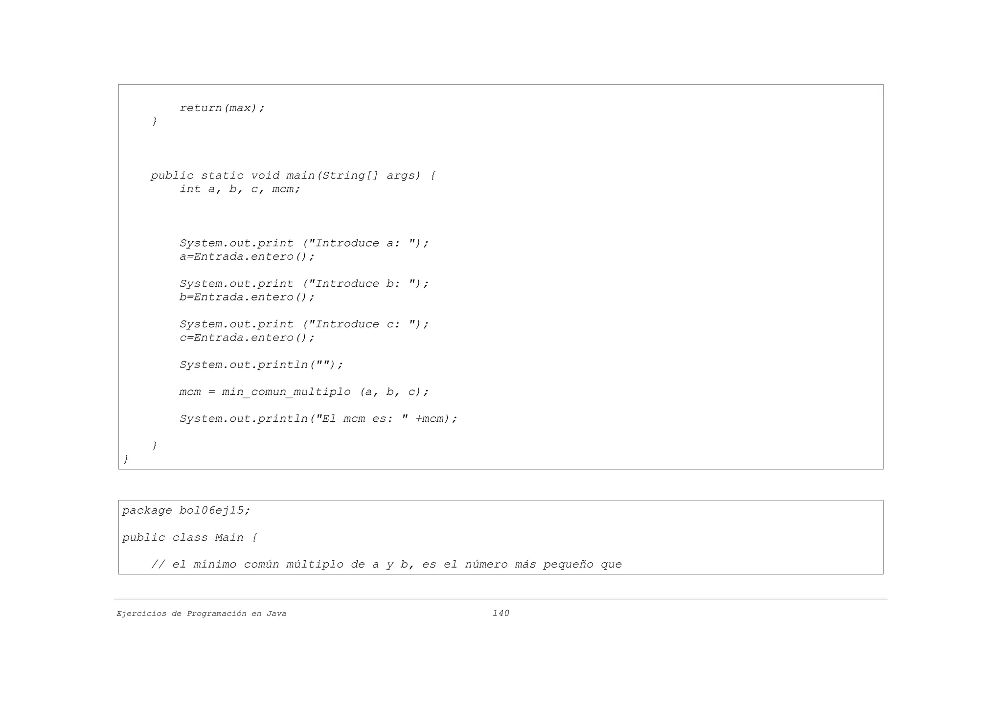 return(max);
      }



      public static void main(String[] args) {
          int a, b, c, mcm;



            System.out.print ("Introduce a: ");
            a=Entrada.entero();

            System.out.print ("Introduce b: ");
            b=Entrada.entero();

            System.out.print ("Introduce c: ");
            c=Entrada.entero();

            System.out.println("");

            mcm = min_comun_multiplo (a, b, c);

            System.out.println("El mcm es: " +mcm);

      }
 }



 package bol06ej15;

 public class Main {

      // el mínimo común múltiplo de a y b, es el número más pequeño que



Ejercicios de Programación en Java                    140
 