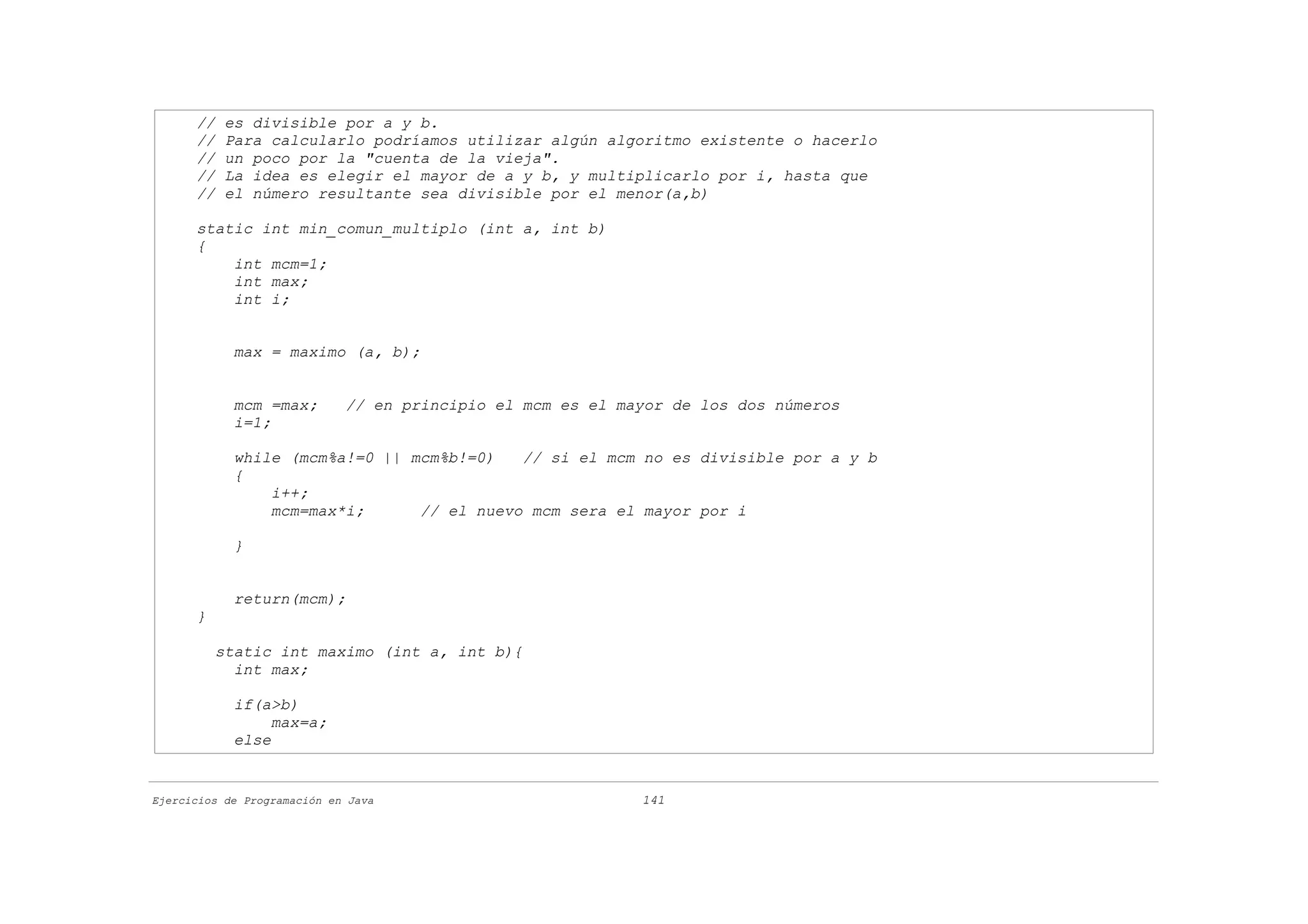 //   es divisible por a y b.
      //   Para calcularlo podríamos utilizar algún algoritmo existente o hacerlo
      //   un poco por la "cuenta de la vieja".
      //   La idea es elegir el mayor de a y b, y multiplicarlo por i, hasta que
      //   el número resultante sea divisible por el menor(a,b)

      static int min_comun_multiplo (int a, int b)
      {
          int mcm=1;
          int max;
          int i;


            max = maximo (a, b);


            mcm =max;        // en principio el mcm es el mayor de los dos números
            i=1;

            while (mcm%a!=0 || mcm%b!=0)   // si el mcm no es divisible por a y b
            {
                i++;
                mcm=max*i;      // el nuevo mcm sera el mayor por i

            }


            return(mcm);
      }

          static int maximo (int a, int b){
            int max;

            if(a>b)
                 max=a;
            else


Ejercicios de Programación en Java                          141
 
