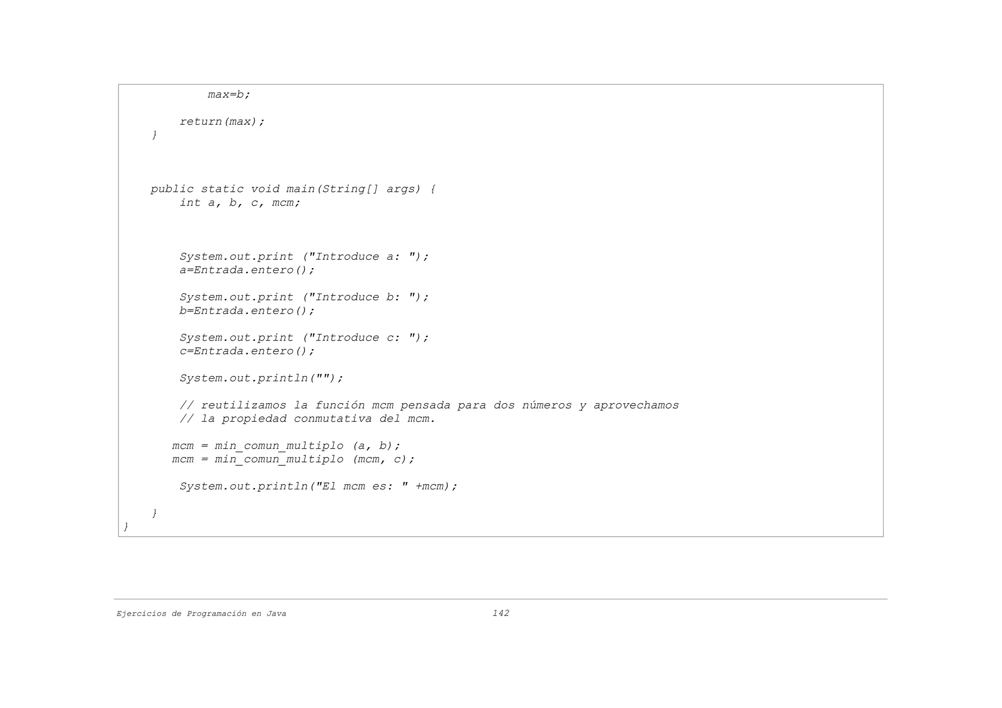 max=b;

            return(max);
      }



      public static void main(String[] args) {
          int a, b, c, mcm;



            System.out.print ("Introduce a: ");
            a=Entrada.entero();

            System.out.print ("Introduce b: ");
            b=Entrada.entero();

            System.out.print ("Introduce c: ");
            c=Entrada.entero();

            System.out.println("");

            // reutilizamos la función mcm pensada para dos números y aprovechamos
            // la propiedad conmutativa del mcm.

           mcm = min_comun_multiplo (a, b);
           mcm = min_comun_multiplo (mcm, c);

            System.out.println("El mcm es: " +mcm);

      }
 }




Ejercicios de Programación en Java                     142
 