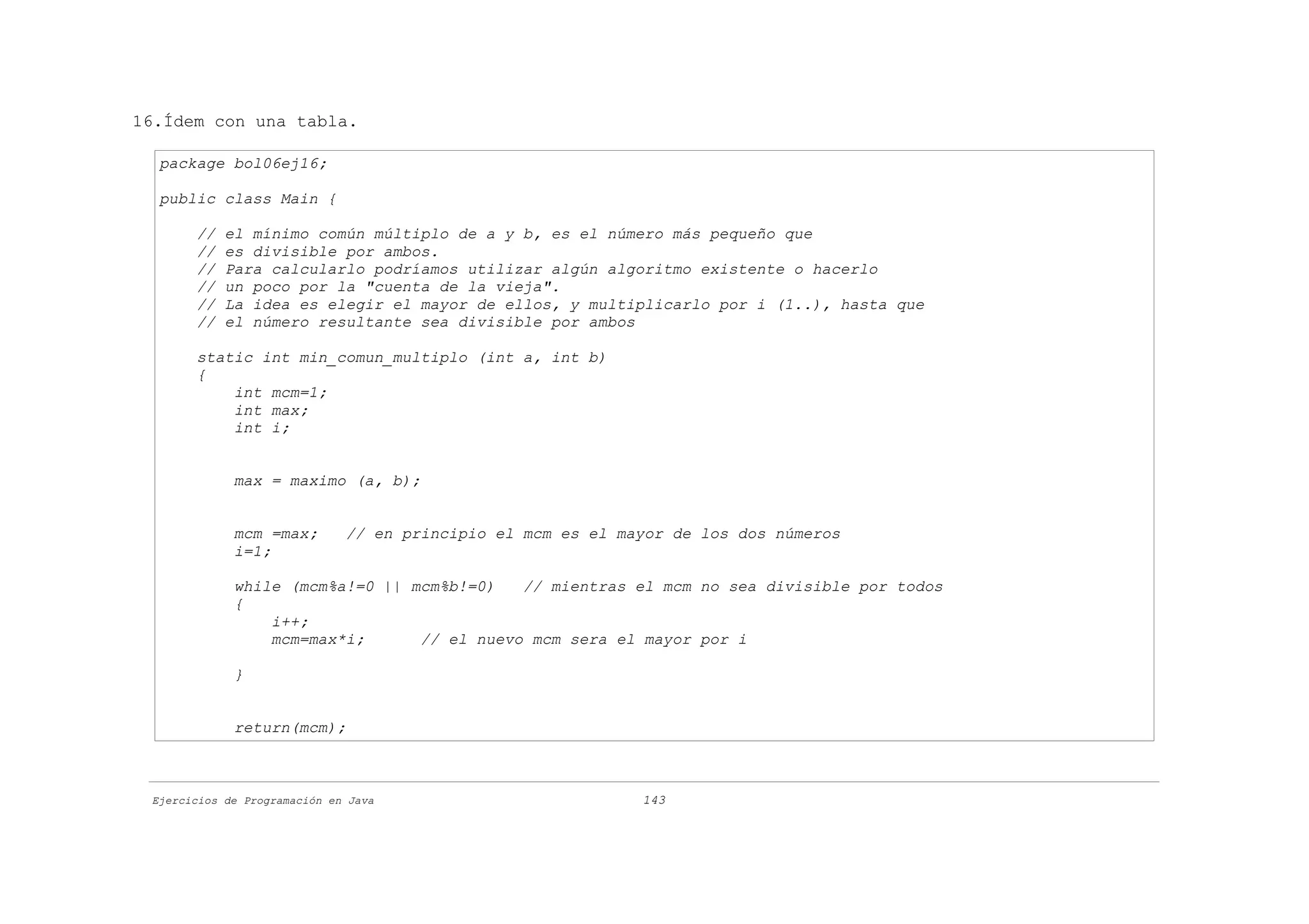 16.Ídem con una tabla.

  package bol06ej16;

  public class Main {

       //   el mínimo común múltiplo de a y b, es el número más pequeño que
       //   es divisible por ambos.
       //   Para calcularlo podríamos utilizar algún algoritmo existente o hacerlo
       //   un poco por la "cuenta de la vieja".
       //   La idea es elegir el mayor de ellos, y multiplicarlo por i (1..), hasta que
       //   el número resultante sea divisible por ambos

       static int min_comun_multiplo (int a, int b)
       {
           int mcm=1;
           int max;
           int i;


             max = maximo (a, b);


             mcm =max;        // en principio el mcm es el mayor de los dos números
             i=1;

             while (mcm%a!=0 || mcm%b!=0)   // mientras el mcm no sea divisible por todos
             {
                 i++;
                 mcm=max*i;      // el nuevo mcm sera el mayor por i

             }


             return(mcm);



 Ejercicios de Programación en Java                          143
 