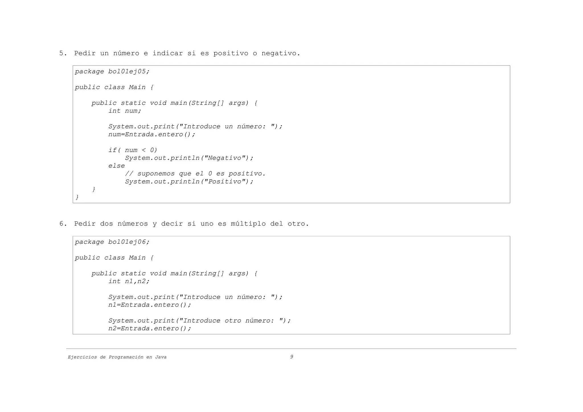 5. Pedir un número e indicar si es positivo o negativo.

   package bol01ej05;

   public class Main {

         public static void main(String[] args) {
             int num;

              System.out.print("Introduce un número: ");
              num=Entrada.entero();

              if( num < 0)
                   System.out.println("Negativo");
              else
                   // suponemos que el 0 es positivo.
                   System.out.println("Positivo");
         }
   }


6. Pedir dos números y decir si uno es múltiplo del otro.

   package bol01ej06;

   public class Main {

         public static void main(String[] args) {
             int n1,n2;

              System.out.print("Introduce un número: ");
              n1=Entrada.entero();

              System.out.print("Introduce otro número: ");
              n2=Entrada.entero();



 Ejercicios de Programación en Java                        9
 