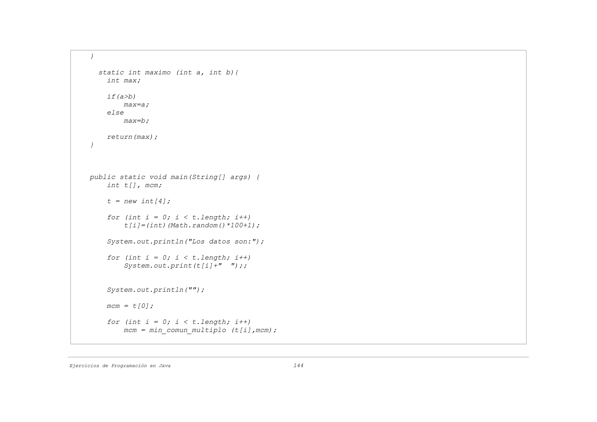 }

          static int maximo (int a, int b){
            int max;

            if(a>b)
                 max=a;
            else
                 max=b;

            return(max);
      }



      public static void main(String[] args) {
          int t[], mcm;

            t = new int[4];

            for (int i = 0; i < t.length; i++)
                t[i]=(int)(Math.random()*100+1);

            System.out.println("Los datos son:");

            for (int i = 0; i < t.length; i++)
                System.out.print(t[i]+" ");;


            System.out.println("");

            mcm = t[0];

            for (int i = 0; i < t.length; i++)
                mcm = min_comun_multiplo (t[i],mcm);



Ejercicios de Programación en Java                     144
 