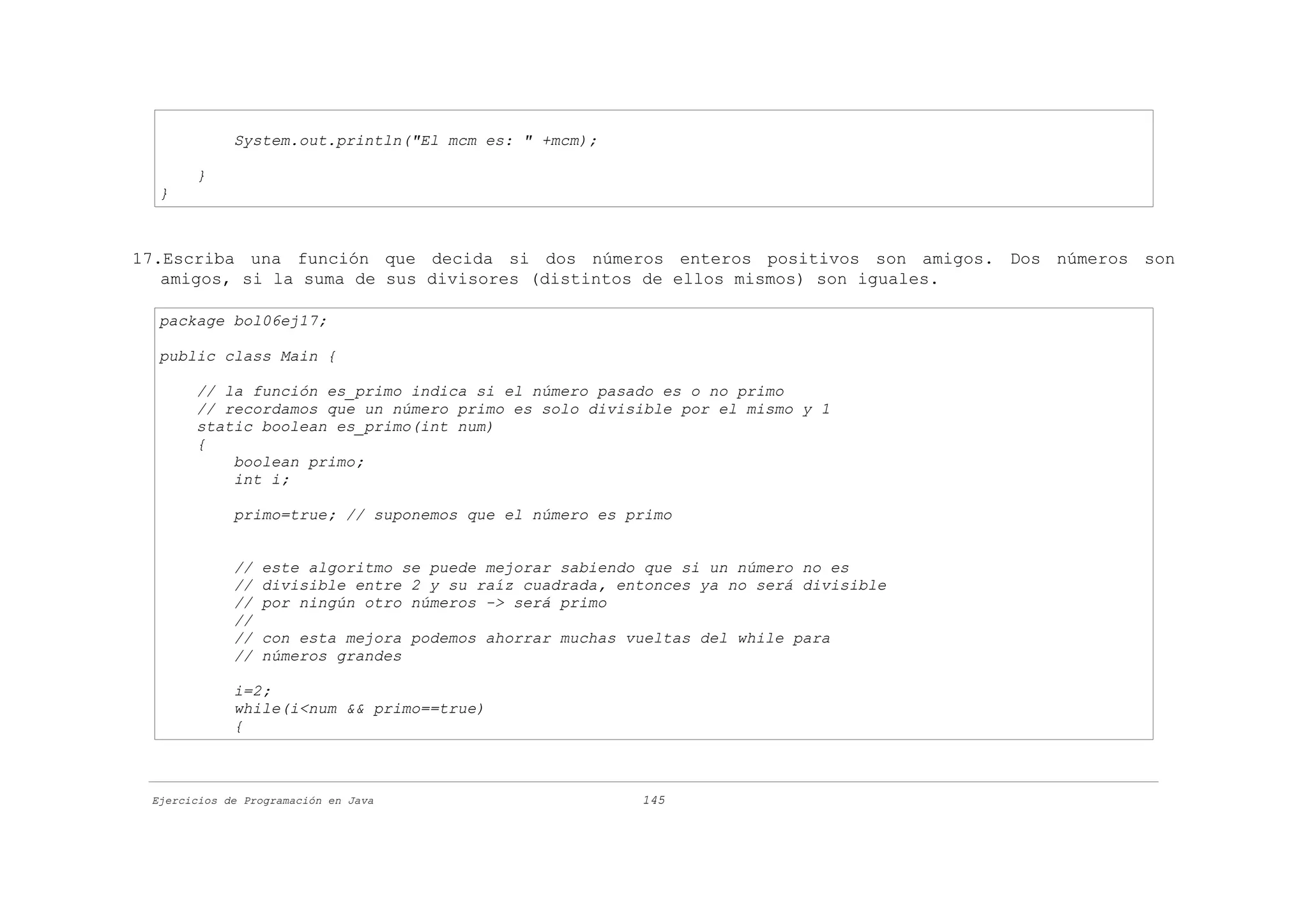 System.out.println("El mcm es: " +mcm);

       }
  }



17.Escriba una función que decida si dos números enteros positivos son amigos. Dos números son
   amigos, si la suma de sus divisores (distintos de ellos mismos) son iguales.

  package bol06ej17;

  public class Main {

       // la función es_primo indica si el número pasado es o no primo
       // recordamos que un número primo es solo divisible por el mismo y 1
       static boolean es_primo(int num)
       {
           boolean primo;
           int i;

             primo=true; // suponemos que el número es primo


             //   este algoritmo se puede mejorar sabiendo que si un número no es
             //   divisible entre 2 y su raíz cuadrada, entonces ya no será divisible
             //   por ningún otro números -> será primo
             //
             //   con esta mejora podemos ahorrar muchas vueltas del while para
             //   números grandes

             i=2;
             while(i<num && primo==true)
             {



 Ejercicios de Programación en Java                       145
 